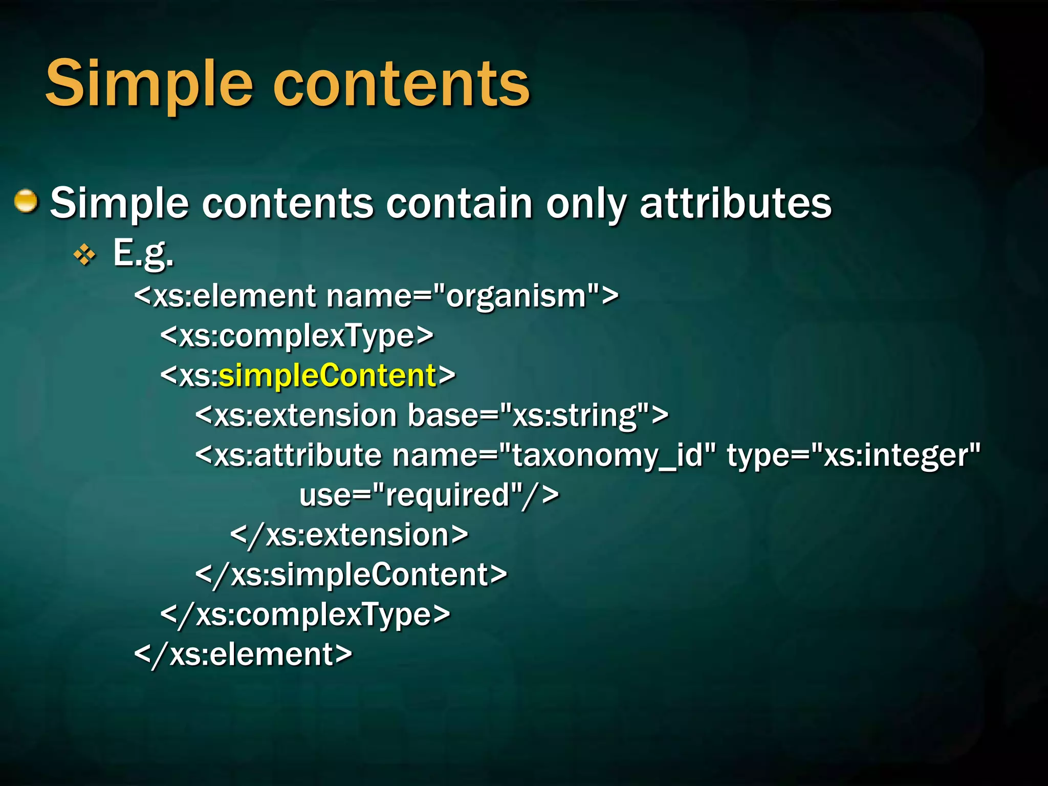 Simple contents
Simple contents contain only attributes
 E.g.
<xs:element name="organism">
<xs:complexType>
<xs:simpleContent>
<xs:extension base="xs:string">
<xs:attribute name="taxonomy_id" type="xs:integer"
use="required"/>
</xs:extension>
</xs:simpleContent>
</xs:complexType>
</xs:element>
 