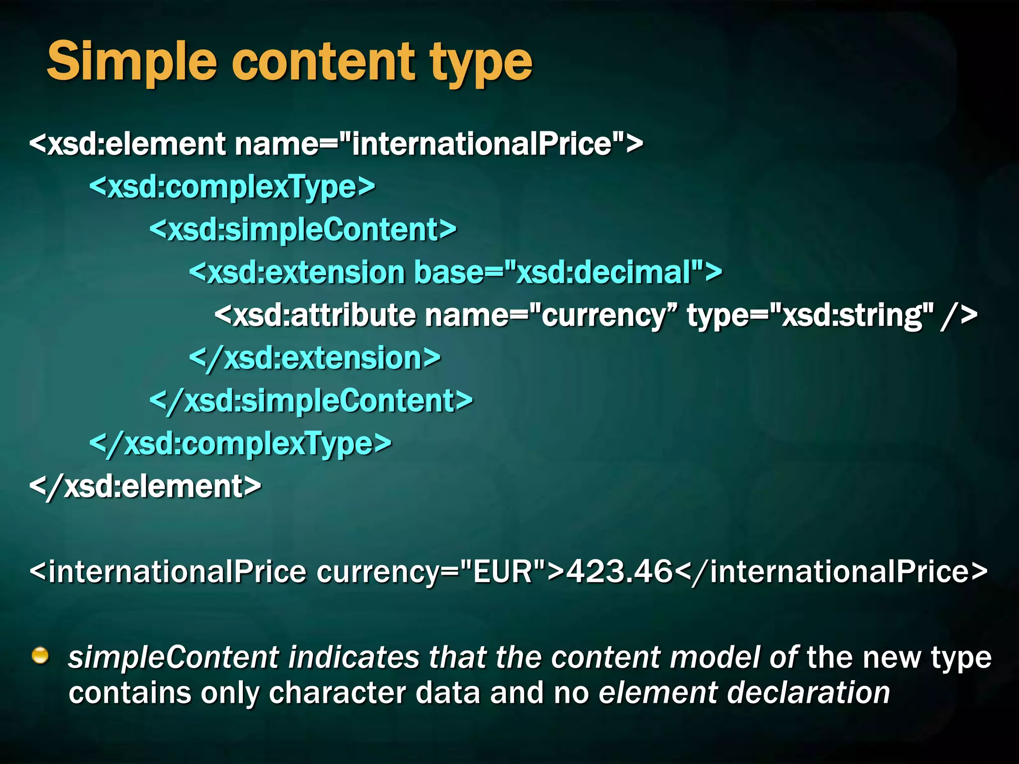 Simple content type
<xsd:element name="internationalPrice">
<xsd:complexType>
<xsd:simpleContent>
<xsd:extension base="xsd:decimal">
<xsd:attribute name="currency” type="xsd:string" />
</xsd:extension>
</xsd:simpleContent>
</xsd:complexType>
</xsd:element>
<internationalPrice currency="EUR">423.46</internationalPrice>
simpleContent indicates that the content model of the new type
contains only character data and no element declaration
 