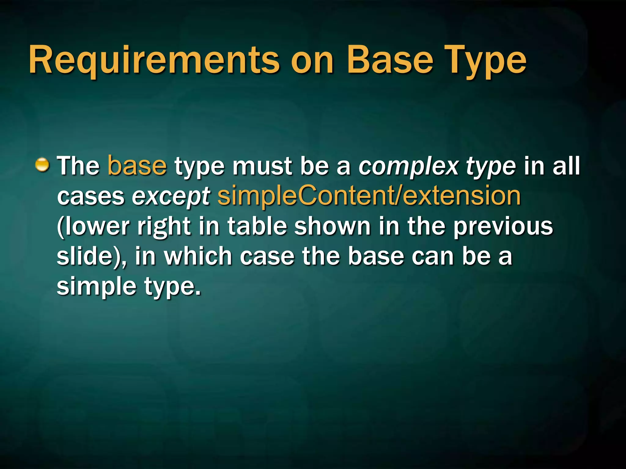 Requirements on Base Type
The base type must be a complex type in all
cases except simpleContent/extension
(lower right in table shown in the previous
slide), in which case the base can be a
simple type.
 