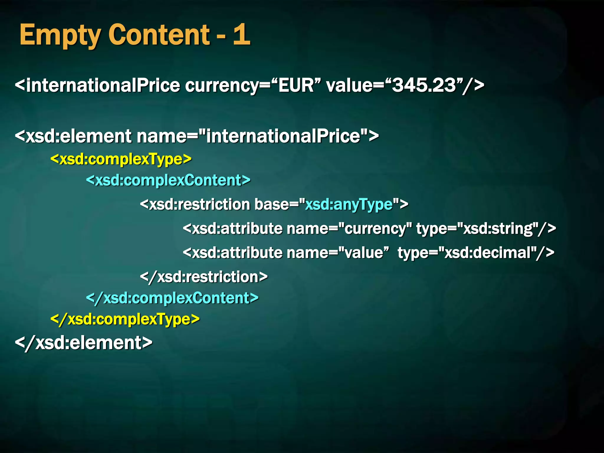 Empty Content - 1
<internationalPrice currency=“EUR” value=“345.23”/>
<xsd:element name="internationalPrice">
<xsd:complexType>
<xsd:complexContent>
<xsd:restriction base="xsd:anyType">
<xsd:attribute name="currency" type="xsd:string"/>
<xsd:attribute name="value” type="xsd:decimal"/>
</xsd:restriction>
</xsd:complexContent>
</xsd:complexType>
</xsd:element>
 