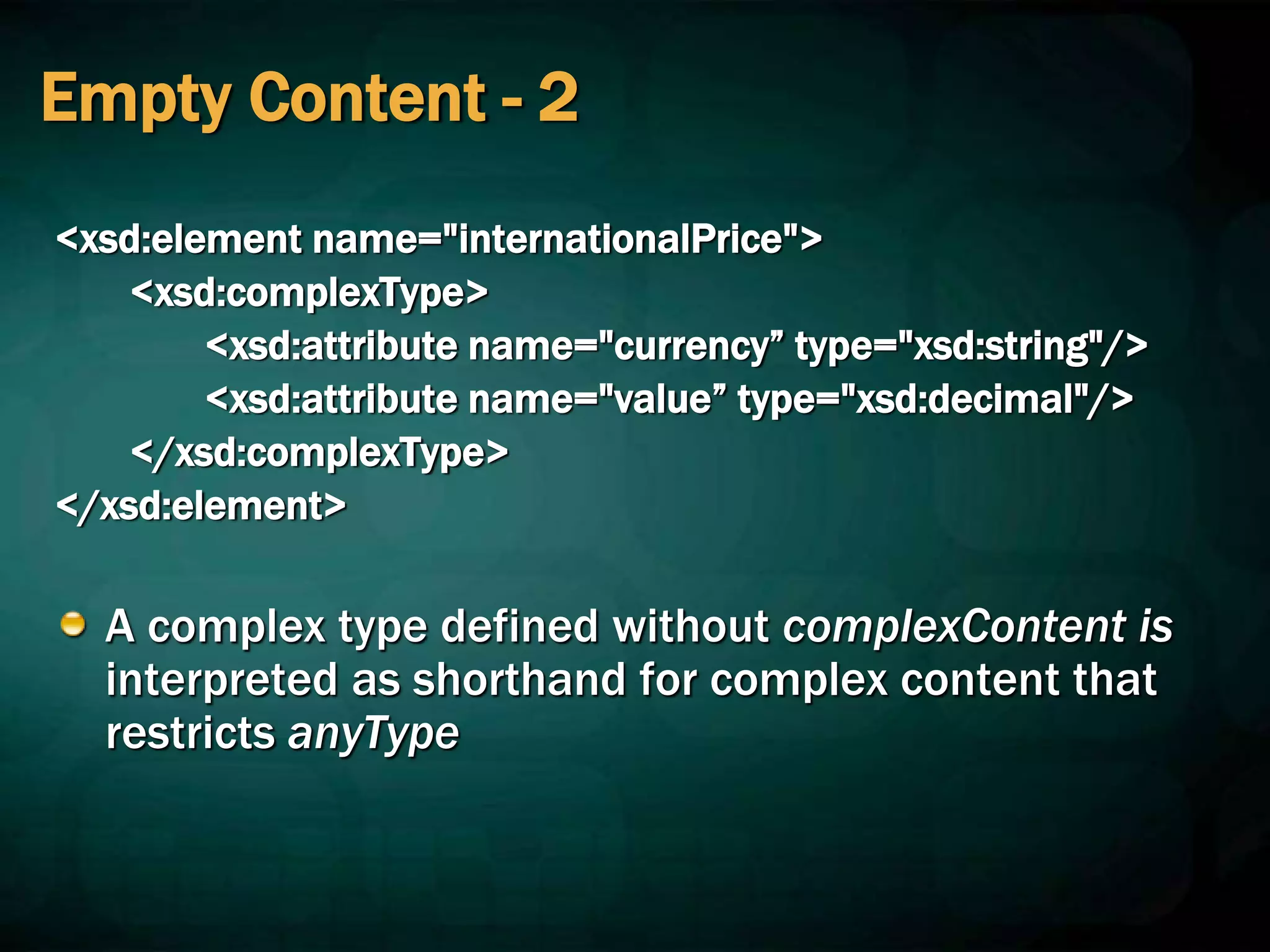 Empty Content - 2
<xsd:element name="internationalPrice">
<xsd:complexType>
<xsd:attribute name="currency” type="xsd:string"/>
<xsd:attribute name="value” type="xsd:decimal"/>
</xsd:complexType>
</xsd:element>
A complex type defined without complexContent is
interpreted as shorthand for complex content that
restricts anyType
 