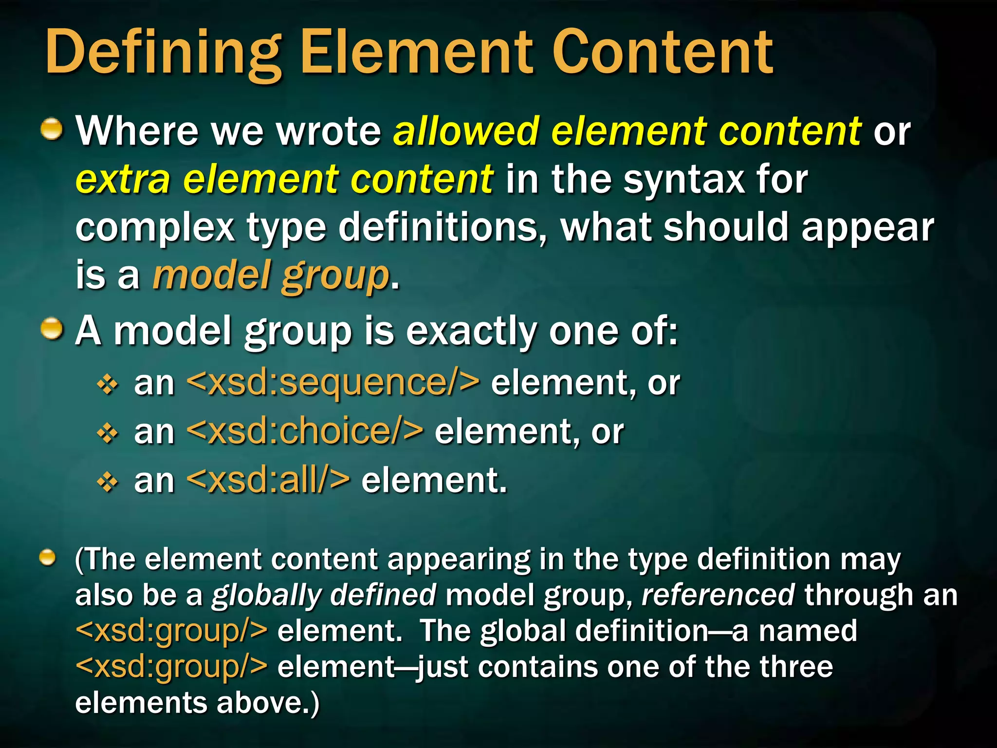 Defining Element Content
Where we wrote allowed element content or
extra element content in the syntax for
complex type definitions, what should appear
is a model group.
A model group is exactly one of:
 an <xsd:sequence/> element, or
 an <xsd:choice/> element, or
 an <xsd:all/> element.
(The element content appearing in the type definition may
also be a globally defined model group, referenced through an
<xsd:group/> element. The global definition—a named
<xsd:group/> element—just contains one of the three
elements above.)
 