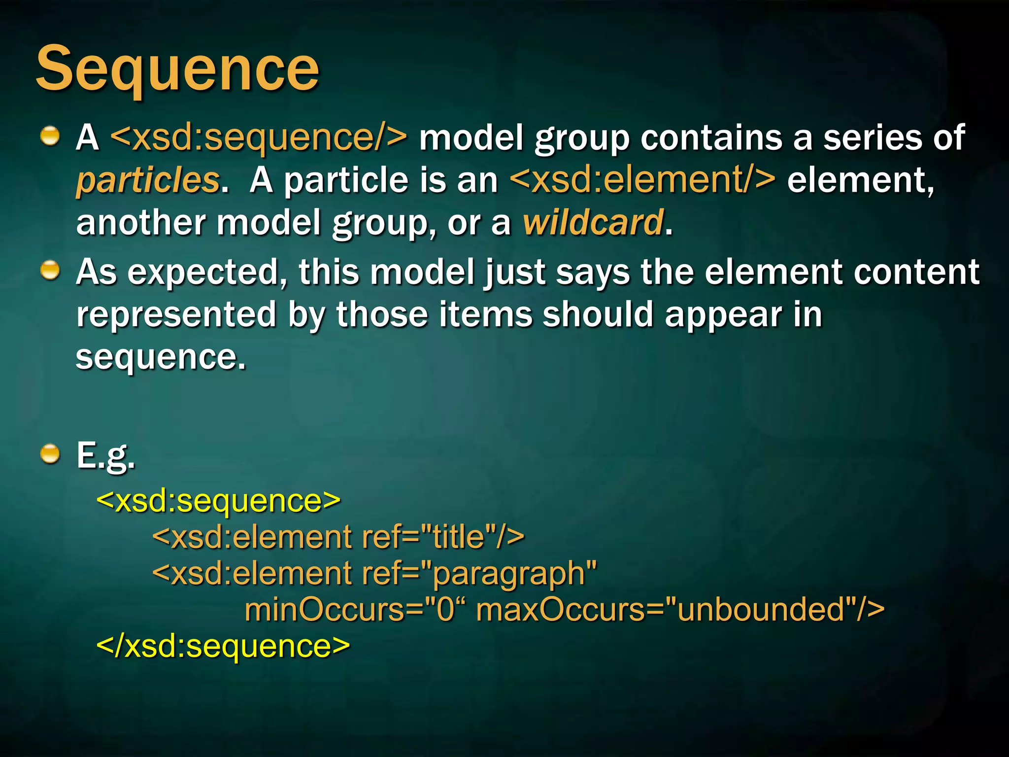 Sequence
A <xsd:sequence/> model group contains a series of
particles. A particle is an <xsd:element/> element,
another model group, or a wildcard.
As expected, this model just says the element content
represented by those items should appear in
sequence.
E.g.
<xsd:sequence>
<xsd:element ref="title"/>
<xsd:element ref="paragraph"
minOccurs="0“ maxOccurs="unbounded"/>
</xsd:sequence>
 