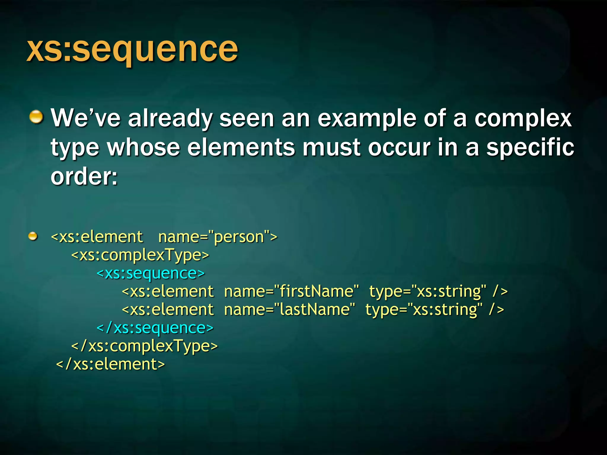 xs:sequence
We’ve already seen an example of a complex
type whose elements must occur in a specific
order:
<xs:element name="person">
<xs:complexType>
<xs:sequence>
<xs:element name="firstName" type="xs:string" />
<xs:element name="lastName" type="xs:string" />
</xs:sequence>
</xs:complexType>
</xs:element>
 