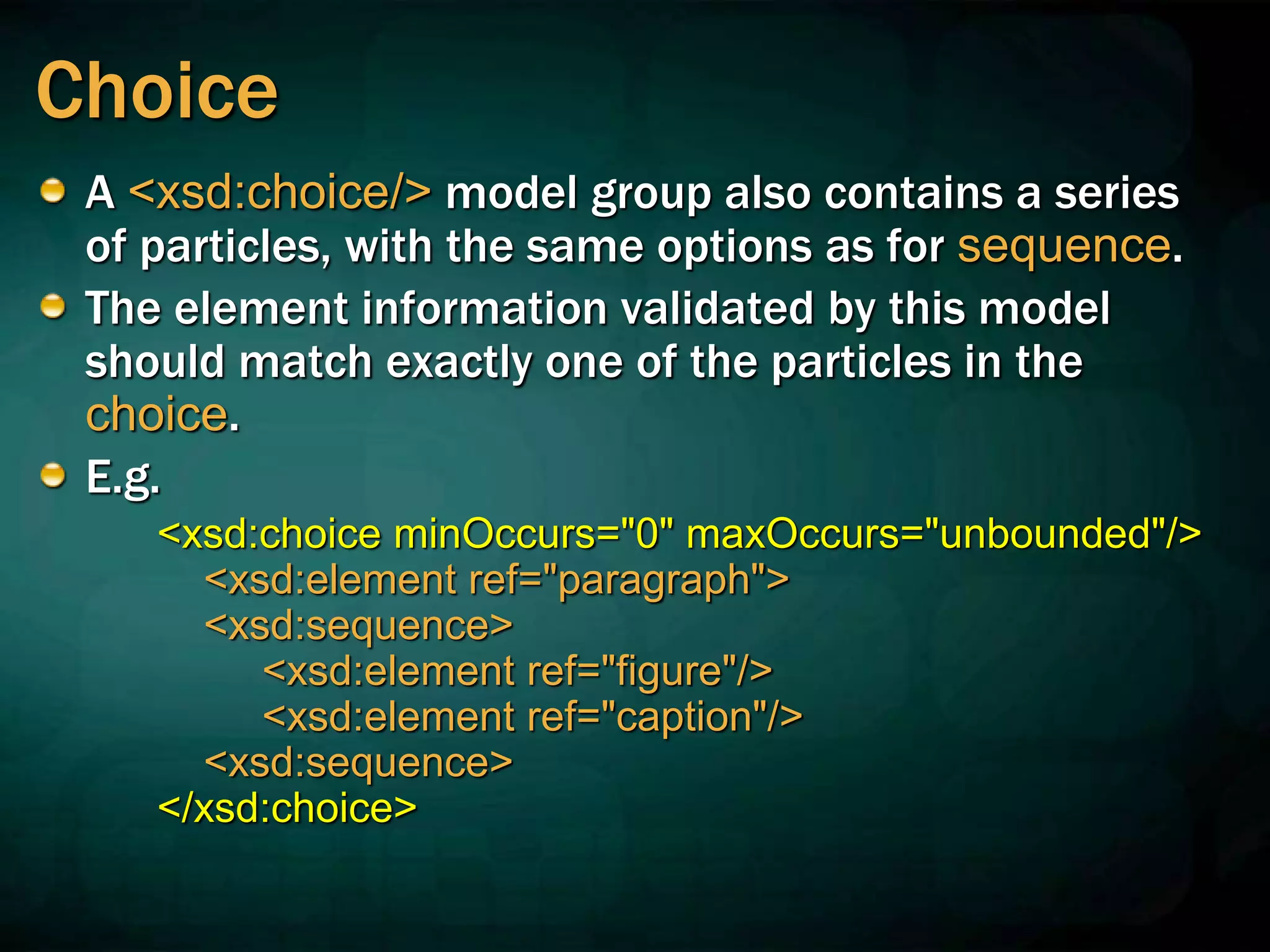 Choice
A <xsd:choice/> model group also contains a series
of particles, with the same options as for sequence.
The element information validated by this model
should match exactly one of the particles in the
choice.
E.g.
<xsd:choice minOccurs="0" maxOccurs="unbounded"/>
<xsd:element ref="paragraph">
<xsd:sequence>
<xsd:element ref="figure"/>
<xsd:element ref="caption"/>
<xsd:sequence>
</xsd:choice>
 