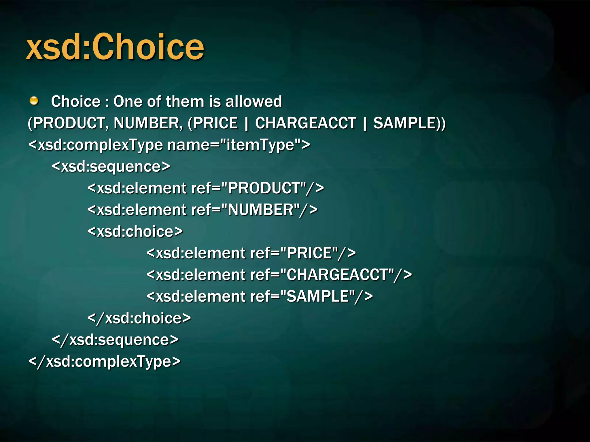 xsd:Choice
Choice : One of them is allowed
(PRODUCT, NUMBER, (PRICE | CHARGEACCT | SAMPLE))
<xsd:complexType name="itemType">
<xsd:sequence>
<xsd:element ref="PRODUCT"/>
<xsd:element ref="NUMBER"/>
<xsd:choice>
<xsd:element ref="PRICE"/>
<xsd:element ref="CHARGEACCT"/>
<xsd:element ref="SAMPLE"/>
</xsd:choice>
</xsd:sequence>
</xsd:complexType>
 