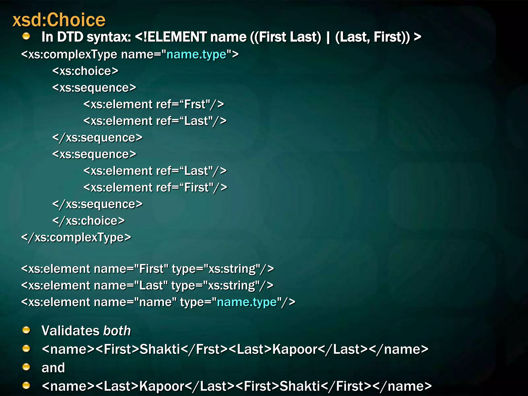 xsd:Choice
In DTD syntax: <!ELEMENT name ((First Last) | (Last, First)) >
<xs:complexType name="name.type">
<xs:choice>
<xs:sequence>
<xs:element ref=“Frst"/>
<xs:element ref=“Last"/>
</xs:sequence>
<xs:sequence>
<xs:element ref=“Last"/>
<xs:element ref=“First"/>
</xs:sequence>
</xs:choice>
</xs:complexType>
<xs:element name="First" type="xs:string"/>
<xs:element name="Last" type="xs:string"/>
<xs:element name="name" type="name.type"/>
Validates both
<name><First>Shakti</Frst><Last>Kapoor</Last></name>
and
<name><Last>Kapoor</Last><First>Shakti</First></name>
 