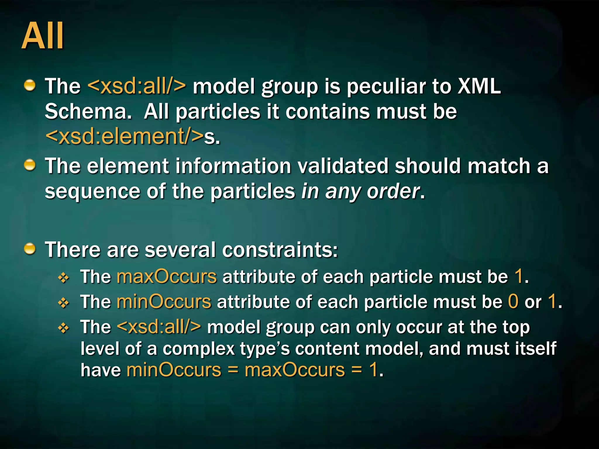 All
The <xsd:all/> model group is peculiar to XML
Schema. All particles it contains must be
<xsd:element/>s.
The element information validated should match a
sequence of the particles in any order.
There are several constraints:
 The maxOccurs attribute of each particle must be 1.
 The minOccurs attribute of each particle must be 0 or 1.
 The <xsd:all/> model group can only occur at the top
level of a complex type’s content model, and must itself
have minOccurs = maxOccurs = 1.
 