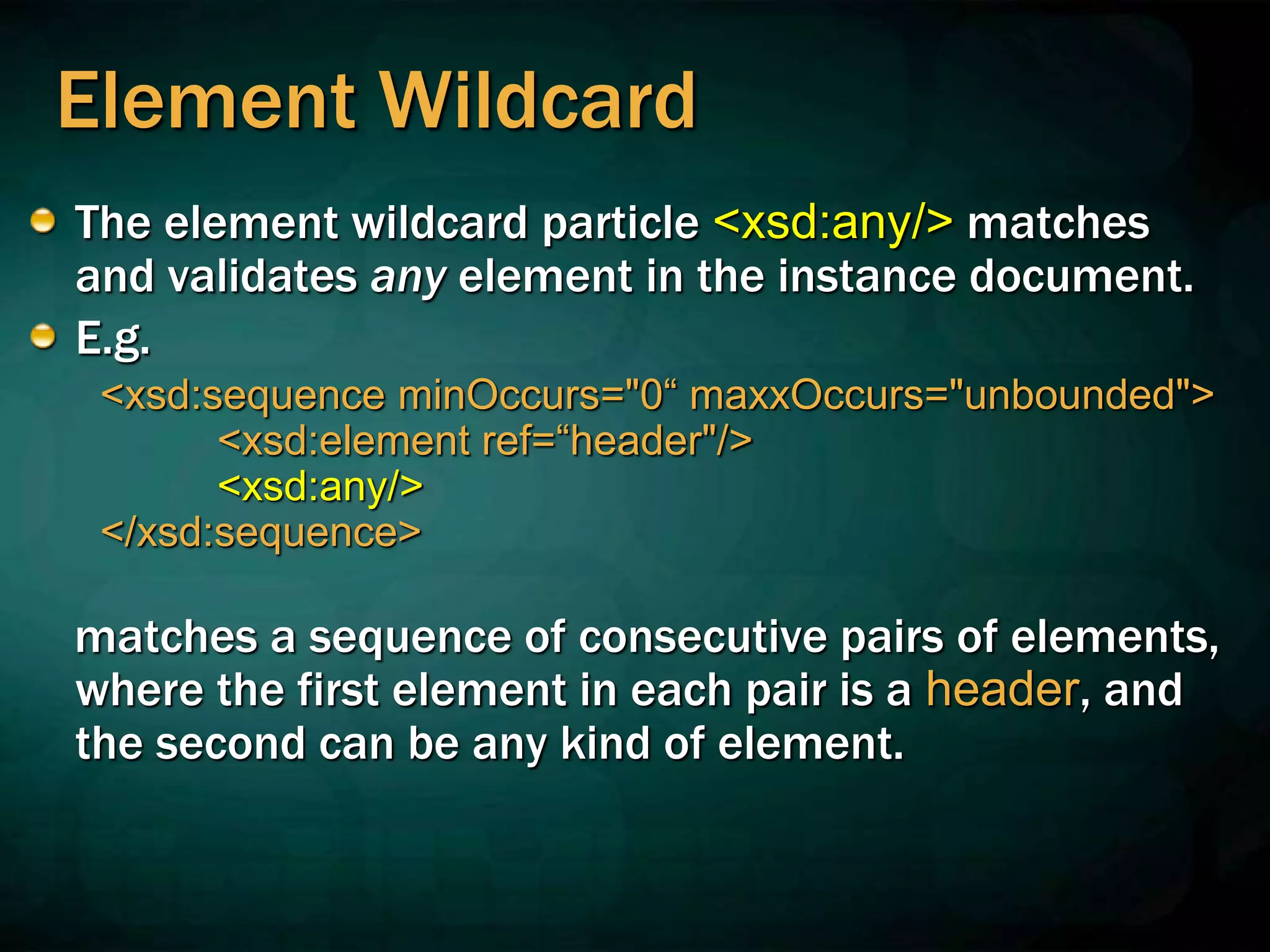 Element Wildcard
The element wildcard particle <xsd:any/> matches
and validates any element in the instance document.
E.g.
<xsd:sequence minOccurs="0“ maxxOccurs="unbounded">
<xsd:element ref=“header"/>
<xsd:any/>
</xsd:sequence>
matches a sequence of consecutive pairs of elements,
where the first element in each pair is a header, and
the second can be any kind of element.
 