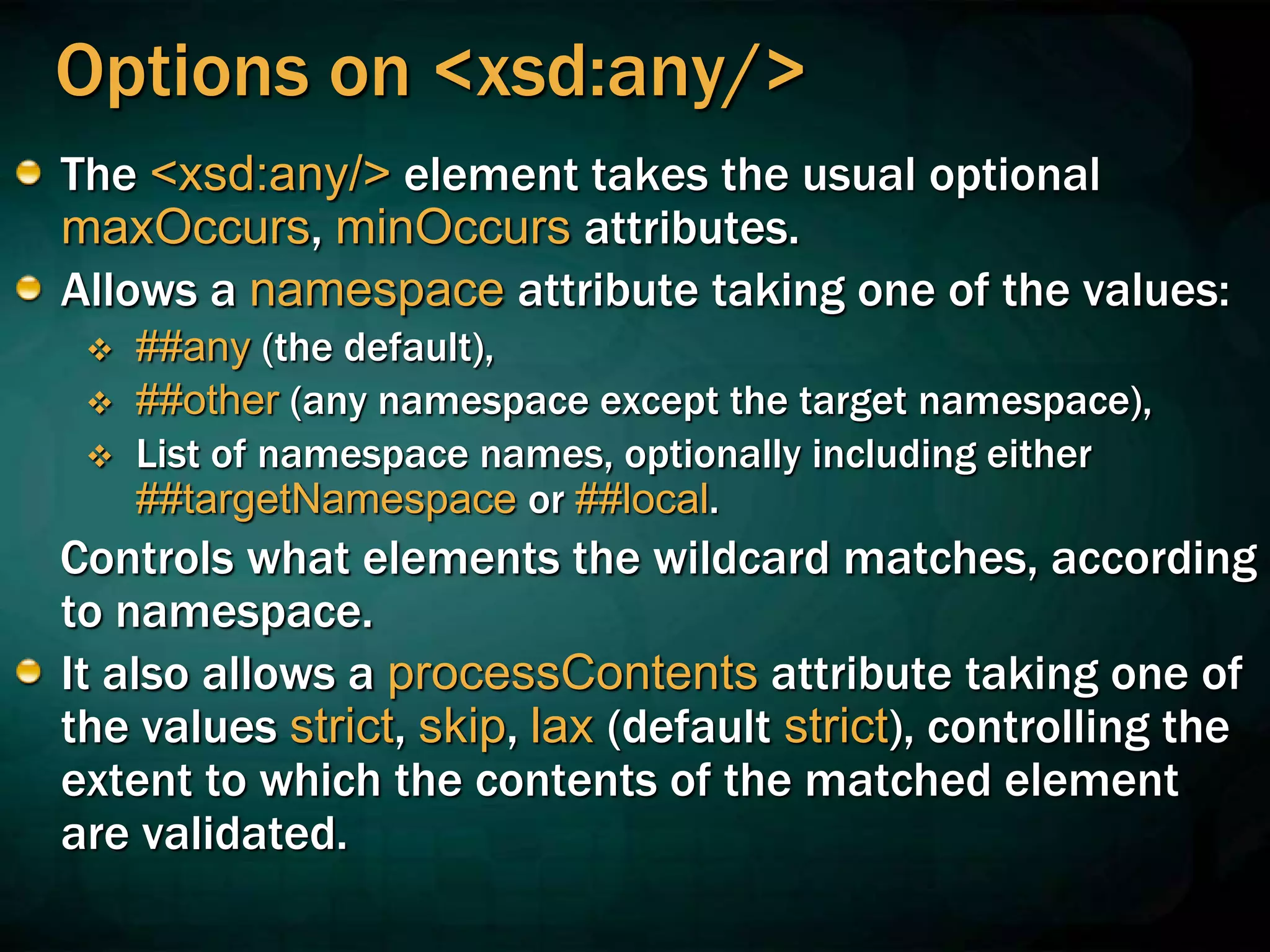 Options on <xsd:any/>
The <xsd:any/> element takes the usual optional
maxOccurs, minOccurs attributes.
Allows a namespace attribute taking one of the values:
 ##any (the default),
 ##other (any namespace except the target namespace),
 List of namespace names, optionally including either
##targetNamespace or ##local.
Controls what elements the wildcard matches, according
to namespace.
It also allows a processContents attribute taking one of
the values strict, skip, lax (default strict), controlling the
extent to which the contents of the matched element
are validated.
 