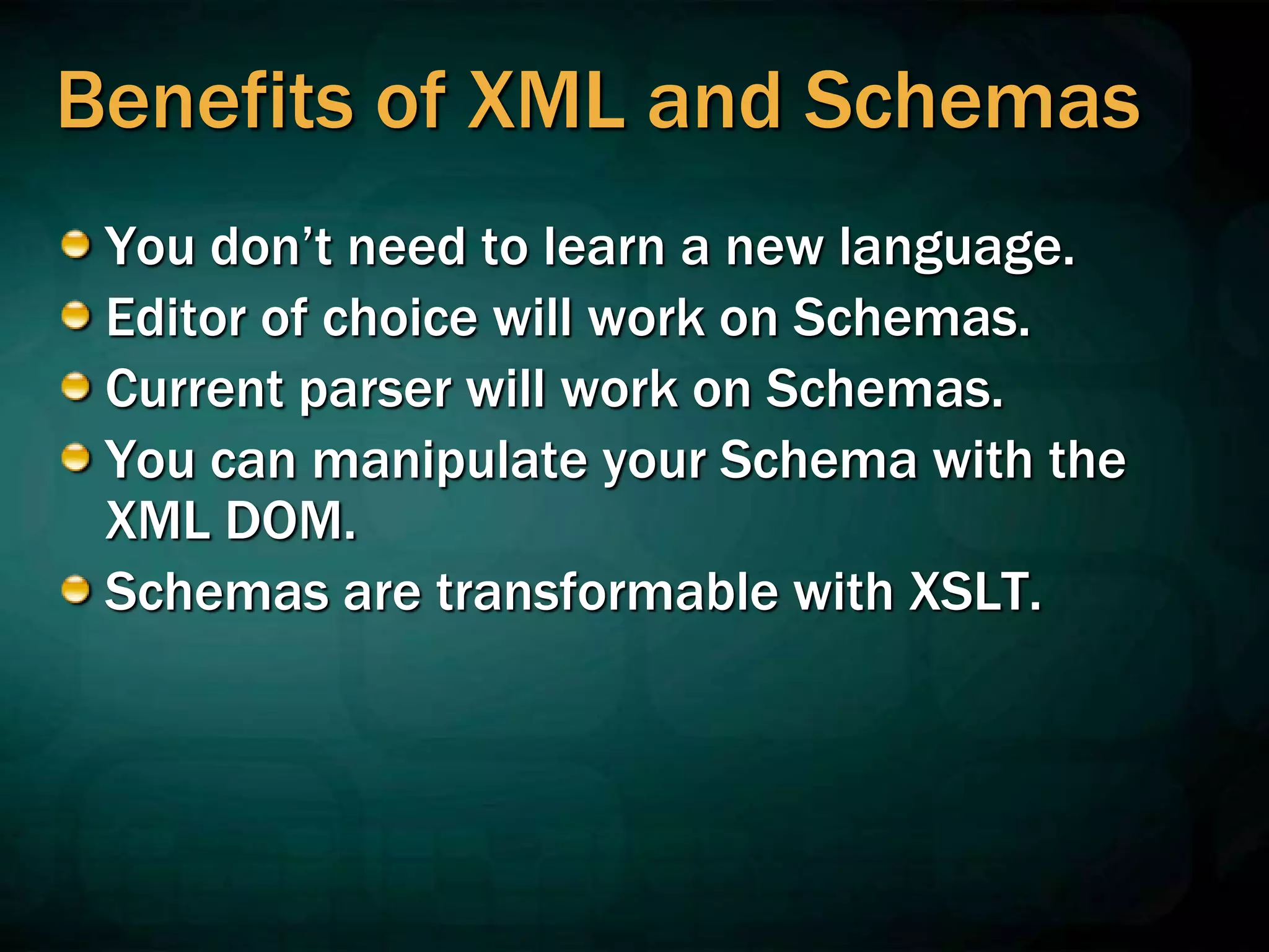 Benefits of XML and Schemas
You don’t need to learn a new language.
Editor of choice will work on Schemas.
Current parser will work on Schemas.
You can manipulate your Schema with the
XML DOM.
Schemas are transformable with XSLT.
 