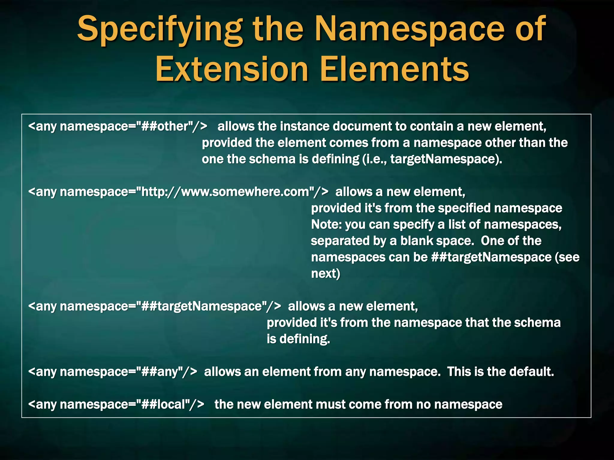 Specifying the Namespace of
Extension Elements
<any namespace="##other"/> allows the instance document to contain a new element,
provided the element comes from a namespace other than the
one the schema is defining (i.e., targetNamespace).
<any namespace="http://www.somewhere.com"/> allows a new element,
provided it's from the specified namespace
Note: you can specify a list of namespaces,
separated by a blank space. One of the
namespaces can be ##targetNamespace (see
next)
<any namespace="##targetNamespace"/> allows a new element,
provided it's from the namespace that the schema
is defining.
<any namespace="##any"/> allows an element from any namespace. This is the default.
<any namespace="##local"/> the new element must come from no namespace
 