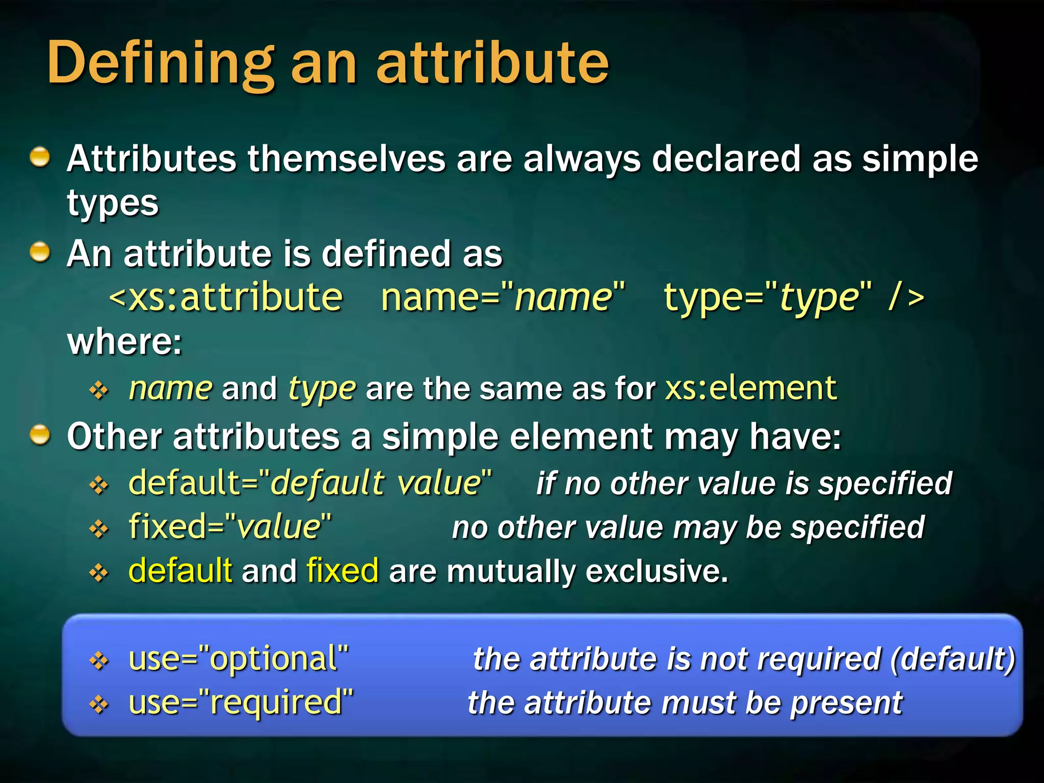 Defining an attribute
Attributes themselves are always declared as simple
types
An attribute is defined as
<xs:attribute name="name" type="type" />
where:
 name and type are the same as for xs:element
Other attributes a simple element may have:
 default="default value" if no other value is specified
 fixed="value" no other value may be specified
 default and fixed are mutually exclusive.
 use="optional" the attribute is not required (default)
 use="required" the attribute must be present
 
