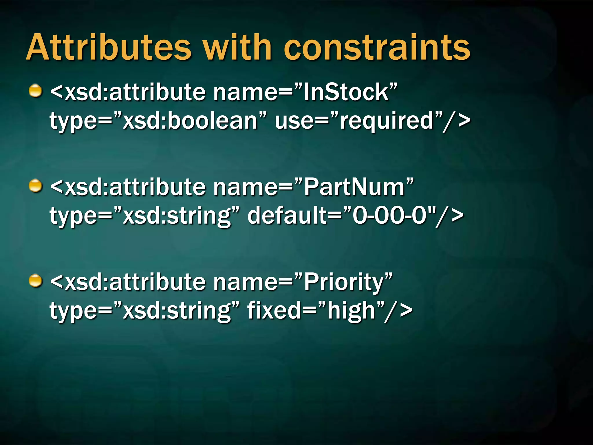 Attributes with constraints
<xsd:attribute name=”InStock”
type=”xsd:boolean” use=”required”/>
<xsd:attribute name=”PartNum”
type=”xsd:string” default=”0-00-0"/>
<xsd:attribute name=”Priority”
type=”xsd:string” fixed=”high”/>
 
