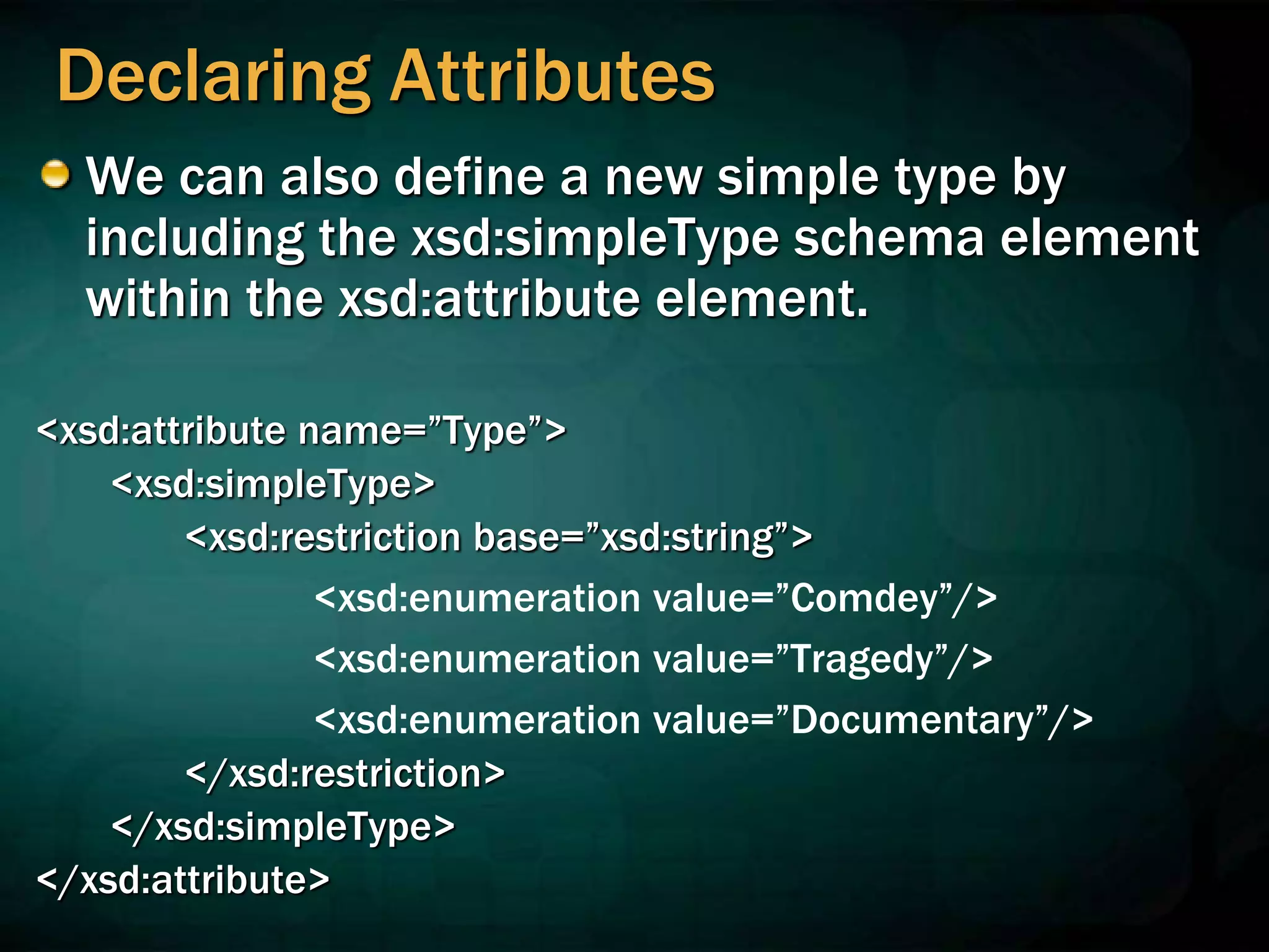 Declaring Attributes
We can also define a new simple type by
including the xsd:simpleType schema element
within the xsd:attribute element.
<xsd:attribute name=”Type”>
<xsd:simpleType>
<xsd:restriction base=”xsd:string”>
<xsd:enumeration value=”Comdey”/>
<xsd:enumeration value=”Tragedy”/>
<xsd:enumeration value=”Documentary”/>
</xsd:restriction>
</xsd:simpleType>
</xsd:attribute>
 