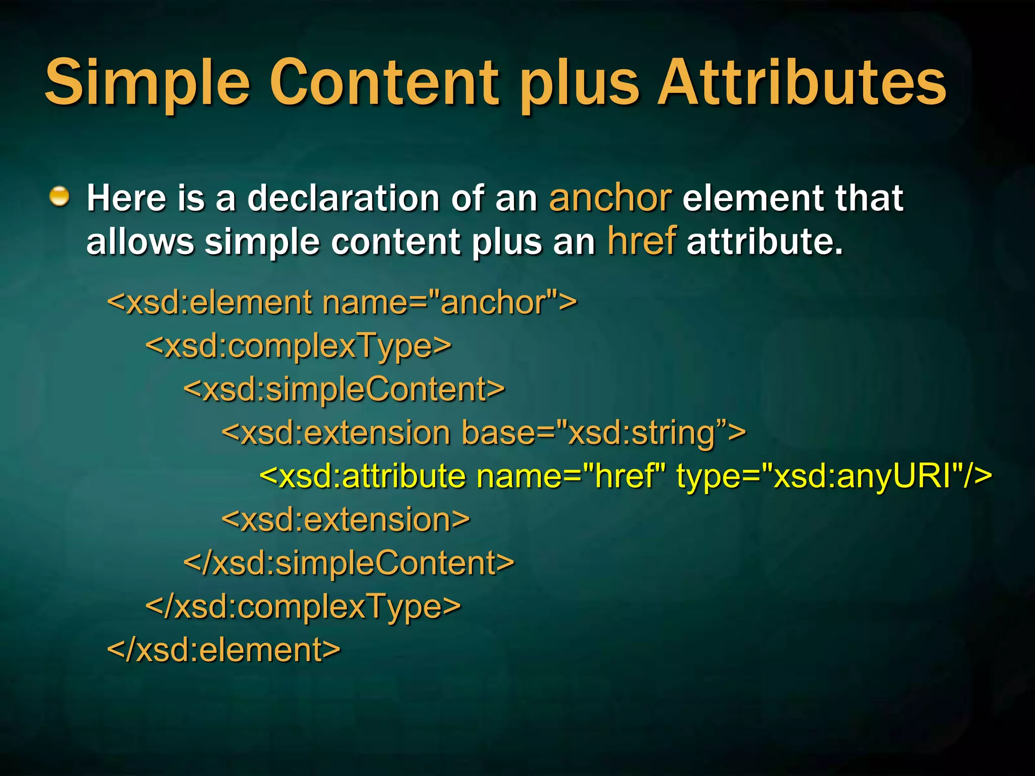 Simple Content plus Attributes
Here is a declaration of an anchor element that
allows simple content plus an href attribute.
<xsd:element name="anchor">
<xsd:complexType>
<xsd:simpleContent>
<xsd:extension base="xsd:string”>
<xsd:attribute name="href" type="xsd:anyURI"/>
<xsd:extension>
</xsd:simpleContent>
</xsd:complexType>
</xsd:element>
 