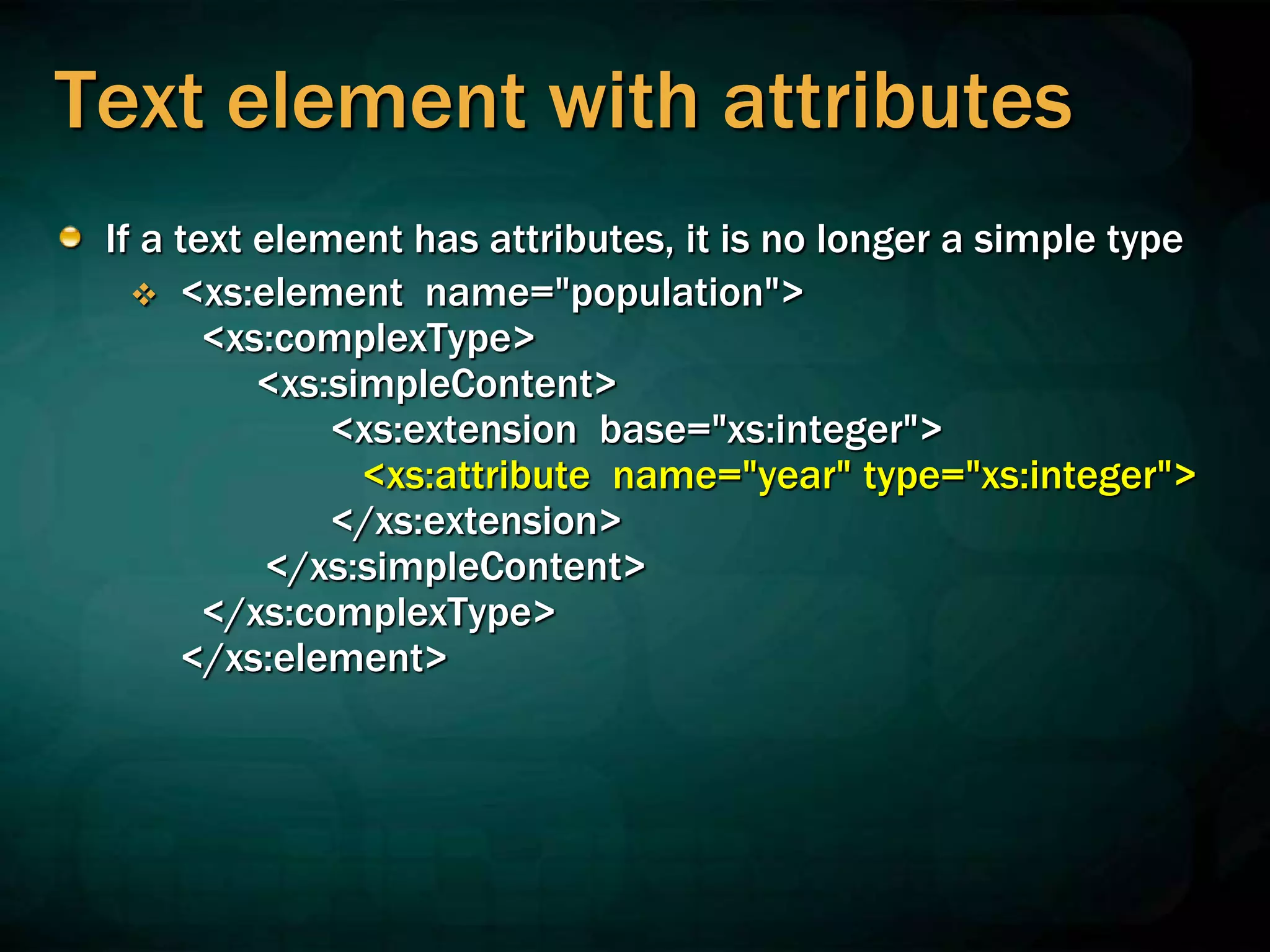 Text element with attributes
If a text element has attributes, it is no longer a simple type
 <xs:element name="population">
<xs:complexType>
<xs:simpleContent>
<xs:extension base="xs:integer">
<xs:attribute name="year" type="xs:integer">
</xs:extension>
</xs:simpleContent>
</xs:complexType>
</xs:element>
 