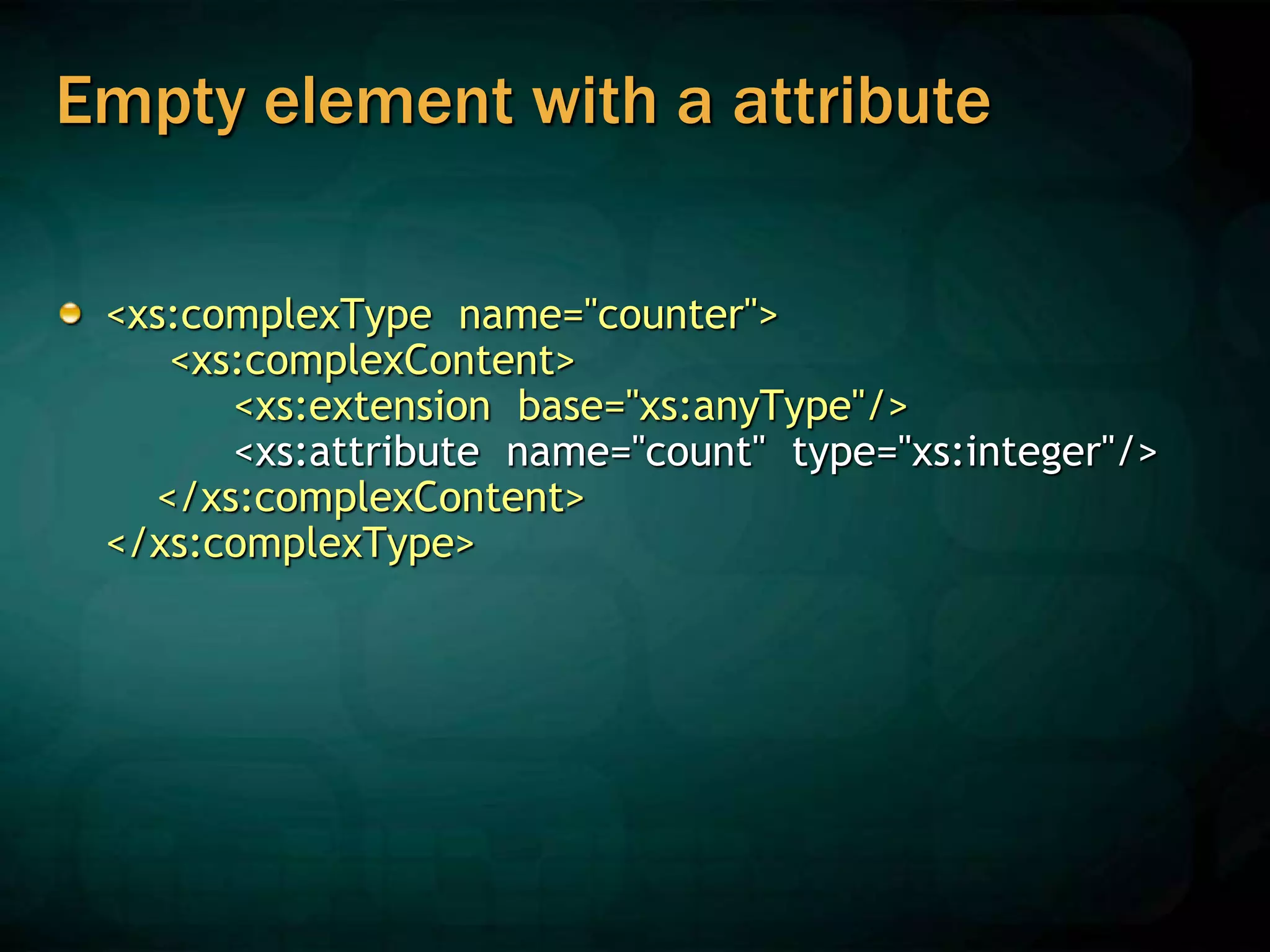 Empty element with a attribute
<xs:complexType name="counter">
<xs:complexContent>
<xs:extension base="xs:anyType"/>
<xs:attribute name="count" type="xs:integer"/>
</xs:complexContent>
</xs:complexType>
 