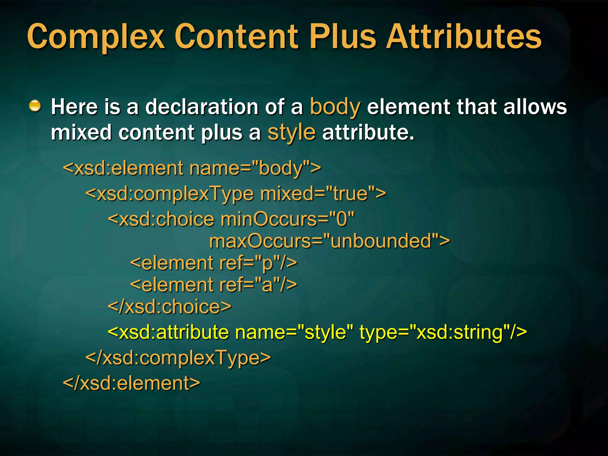 Complex Content Plus Attributes
Here is a declaration of a body element that allows
mixed content plus a style attribute.
<xsd:element name="body">
<xsd:complexType mixed="true">
<xsd:choice minOccurs="0"
maxOccurs="unbounded">
<element ref="p"/>
<element ref="a"/>
</xsd:choice>
<xsd:attribute name="style" type="xsd:string"/>
</xsd:complexType>
</xsd:element>
 