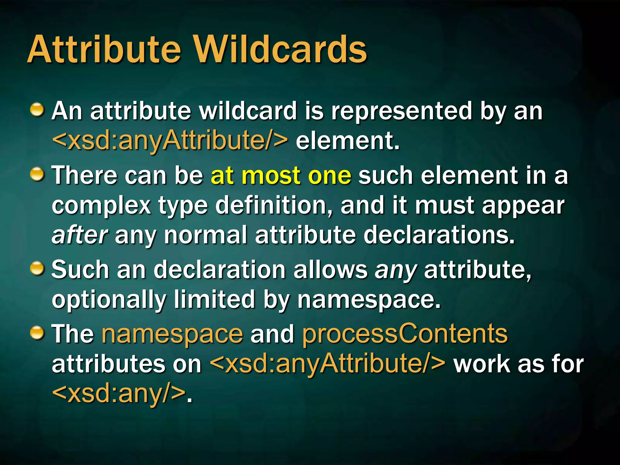 Attribute Wildcards
An attribute wildcard is represented by an
<xsd:anyAttribute/> element.
There can be at most one such element in a
complex type definition, and it must appear
after any normal attribute declarations.
Such an declaration allows any attribute,
optionally limited by namespace.
The namespace and processContents
attributes on <xsd:anyAttribute/> work as for
<xsd:any/>.
 