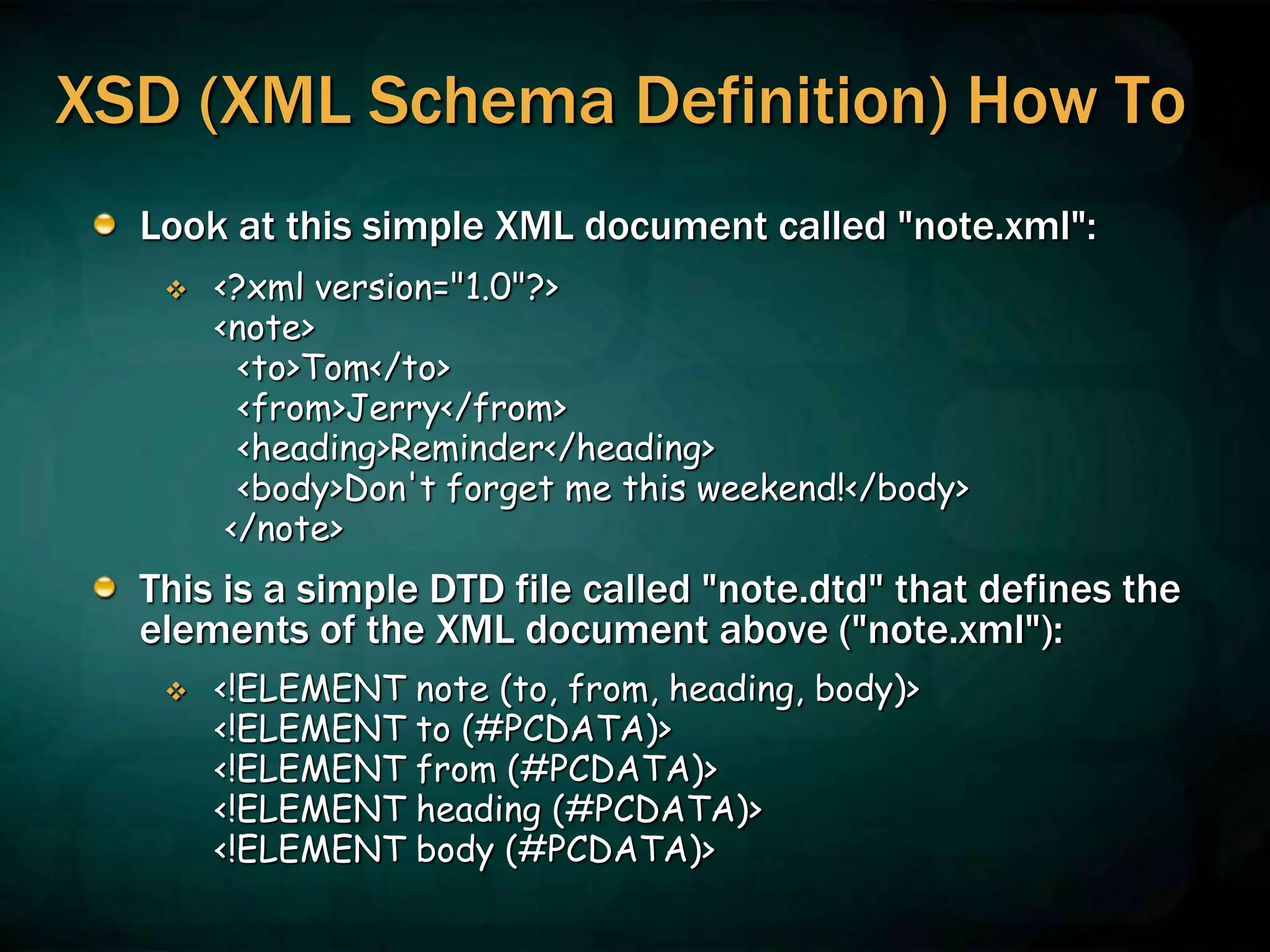 XSD (XML Schema Definition) How To
Look at this simple XML document called "note.xml":
 <?xml version="1.0"?>
<note>
<to>Tom</to>
<from>Jerry</from>
<heading>Reminder</heading>
<body>Don't forget me this weekend!</body>
</note>
This is a simple DTD file called "note.dtd" that defines the
elements of the XML document above ("note.xml"):
 <!ELEMENT note (to, from, heading, body)>
<!ELEMENT to (#PCDATA)>
<!ELEMENT from (#PCDATA)>
<!ELEMENT heading (#PCDATA)>
<!ELEMENT body (#PCDATA)>
 