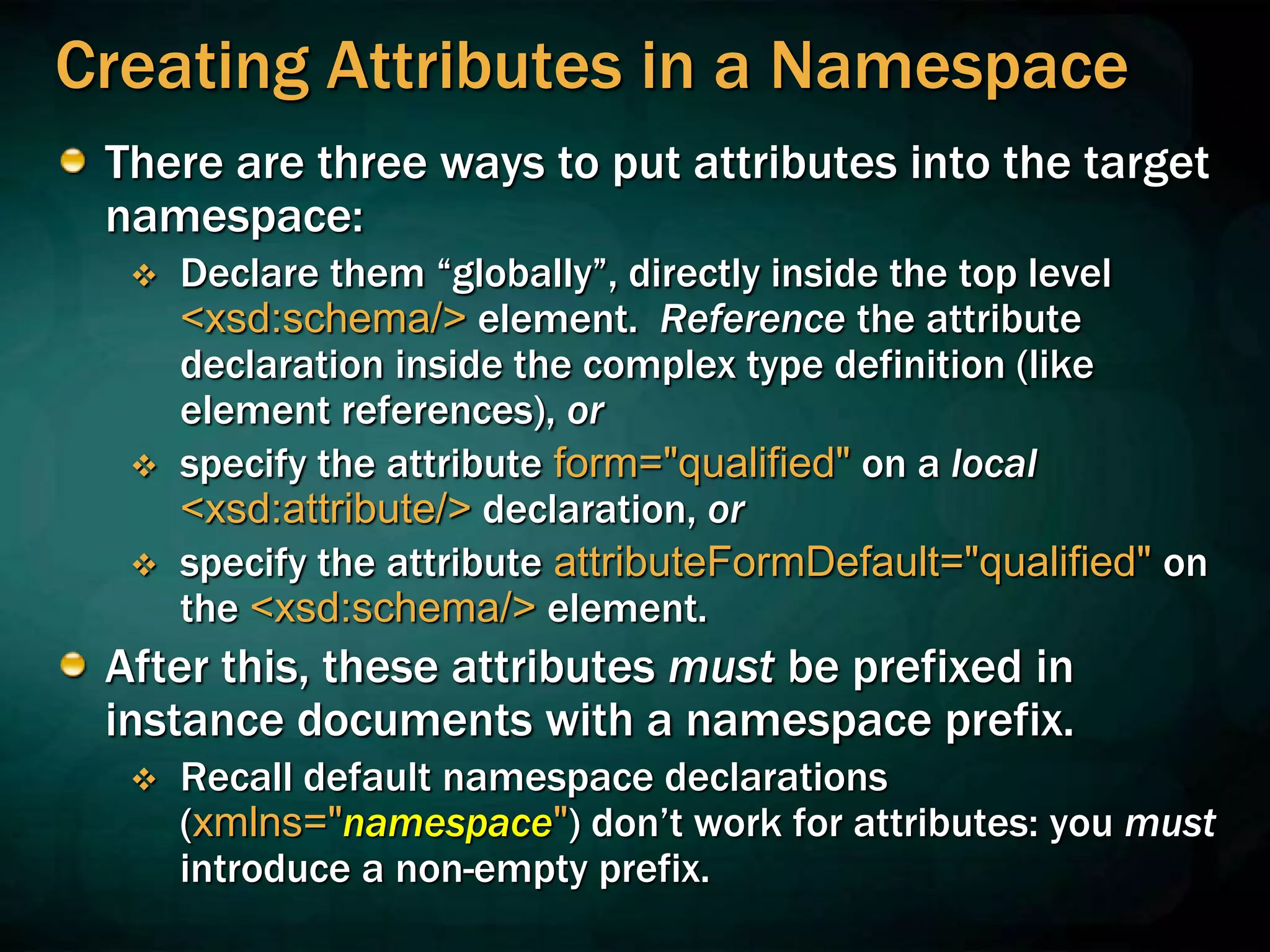 Creating Attributes in a Namespace
There are three ways to put attributes into the target
namespace:
 Declare them “globally”, directly inside the top level
<xsd:schema/> element. Reference the attribute
declaration inside the complex type definition (like
element references), or
 specify the attribute form="qualified" on a local
<xsd:attribute/> declaration, or
 specify the attribute attributeFormDefault="qualified" on
the <xsd:schema/> element.
After this, these attributes must be prefixed in
instance documents with a namespace prefix.
 Recall default namespace declarations
(xmlns="namespace") don’t work for attributes: you must
introduce a non-empty prefix.
 