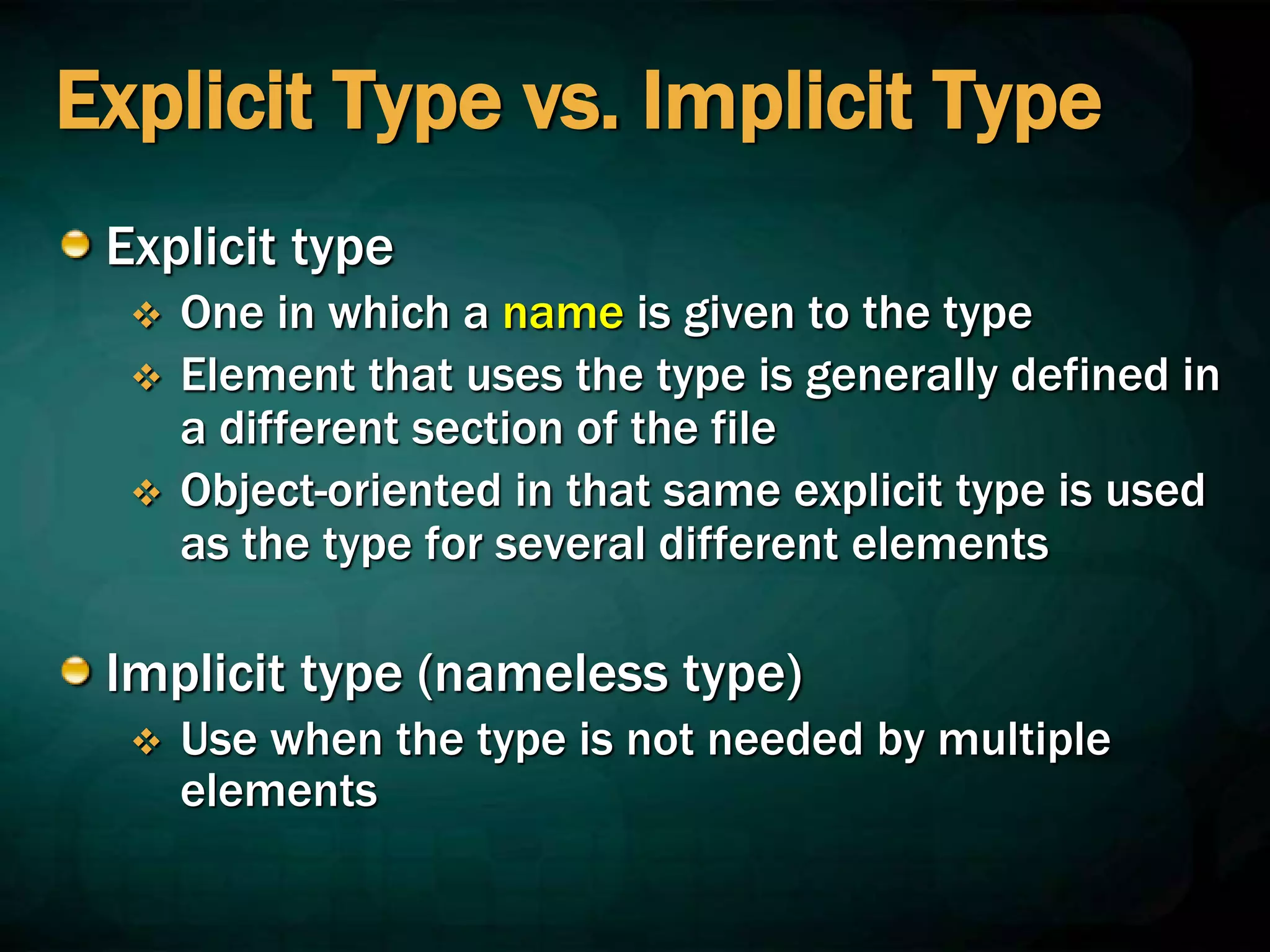 Explicit Type vs. Implicit Type
Explicit type
 One in which a name is given to the type
 Element that uses the type is generally defined in
a different section of the file
 Object-oriented in that same explicit type is used
as the type for several different elements
Implicit type (nameless type)
 Use when the type is not needed by multiple
elements
 