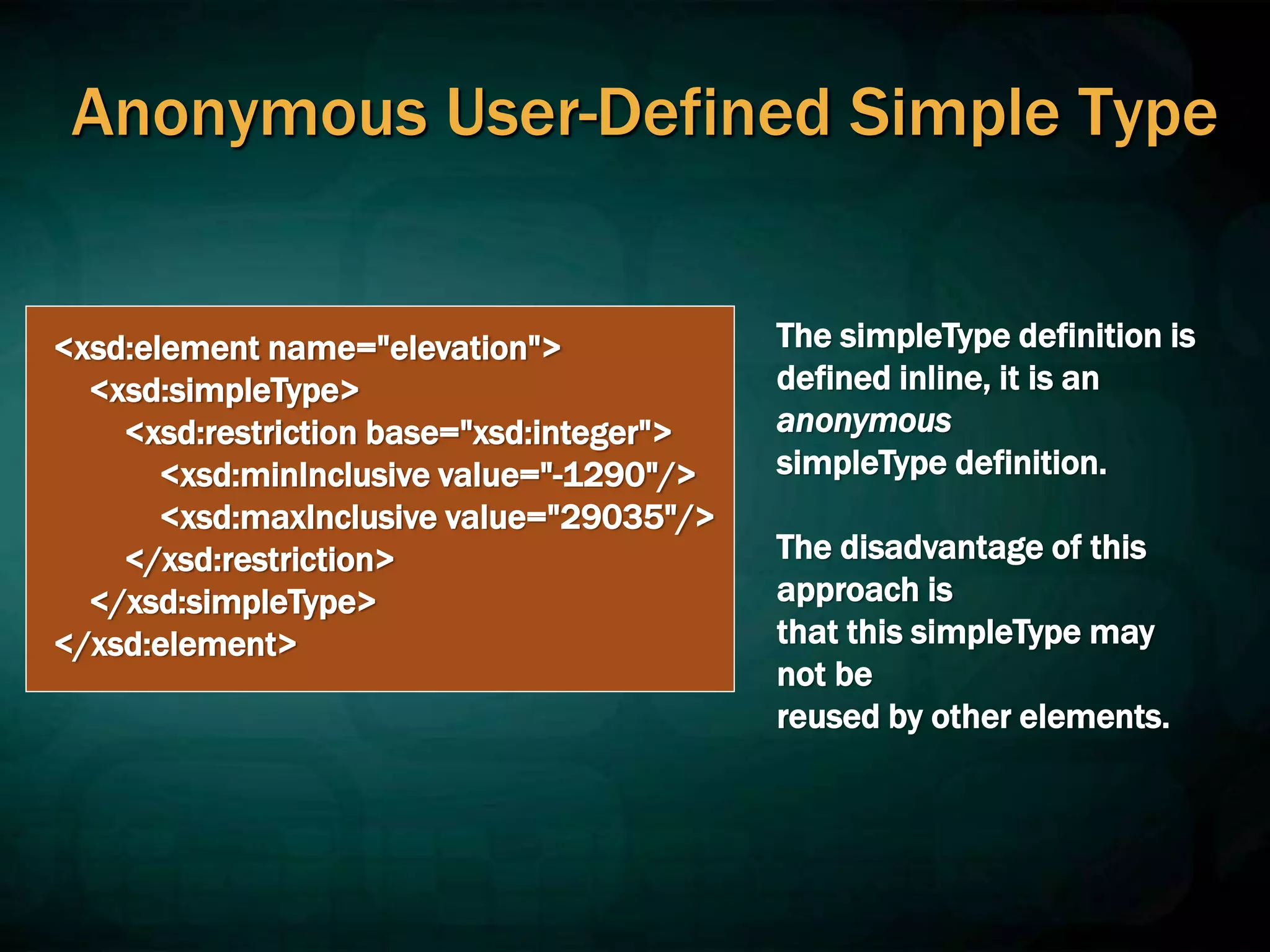Anonymous User-Defined Simple Type
<xsd:element name="elevation">
<xsd:simpleType>
<xsd:restriction base="xsd:integer">
<xsd:minInclusive value="-1290"/>
<xsd:maxInclusive value="29035"/>
</xsd:restriction>
</xsd:simpleType>
</xsd:element>
The simpleType definition is
defined inline, it is an
anonymous
simpleType definition.
The disadvantage of this
approach is
that this simpleType may
not be
reused by other elements.
 