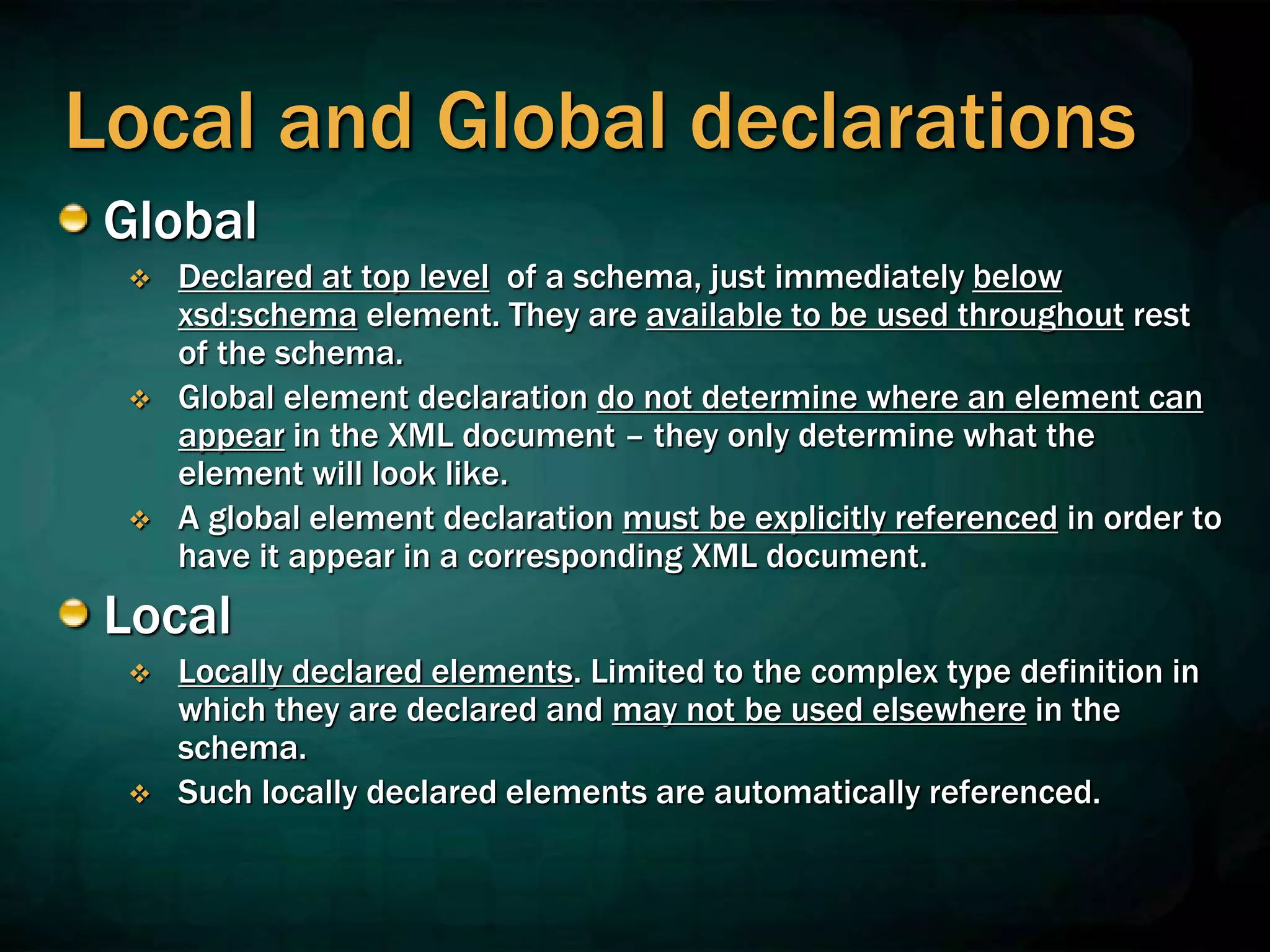 Local and Global declarations
Global
 Declared at top level of a schema, just immediately below
xsd:schema element. They are available to be used throughout rest
of the schema.
 Global element declaration do not determine where an element can
appear in the XML document – they only determine what the
element will look like.
 A global element declaration must be explicitly referenced in order to
have it appear in a corresponding XML document.
Local
 Locally declared elements. Limited to the complex type definition in
which they are declared and may not be used elsewhere in the
schema.
 Such locally declared elements are automatically referenced.
 