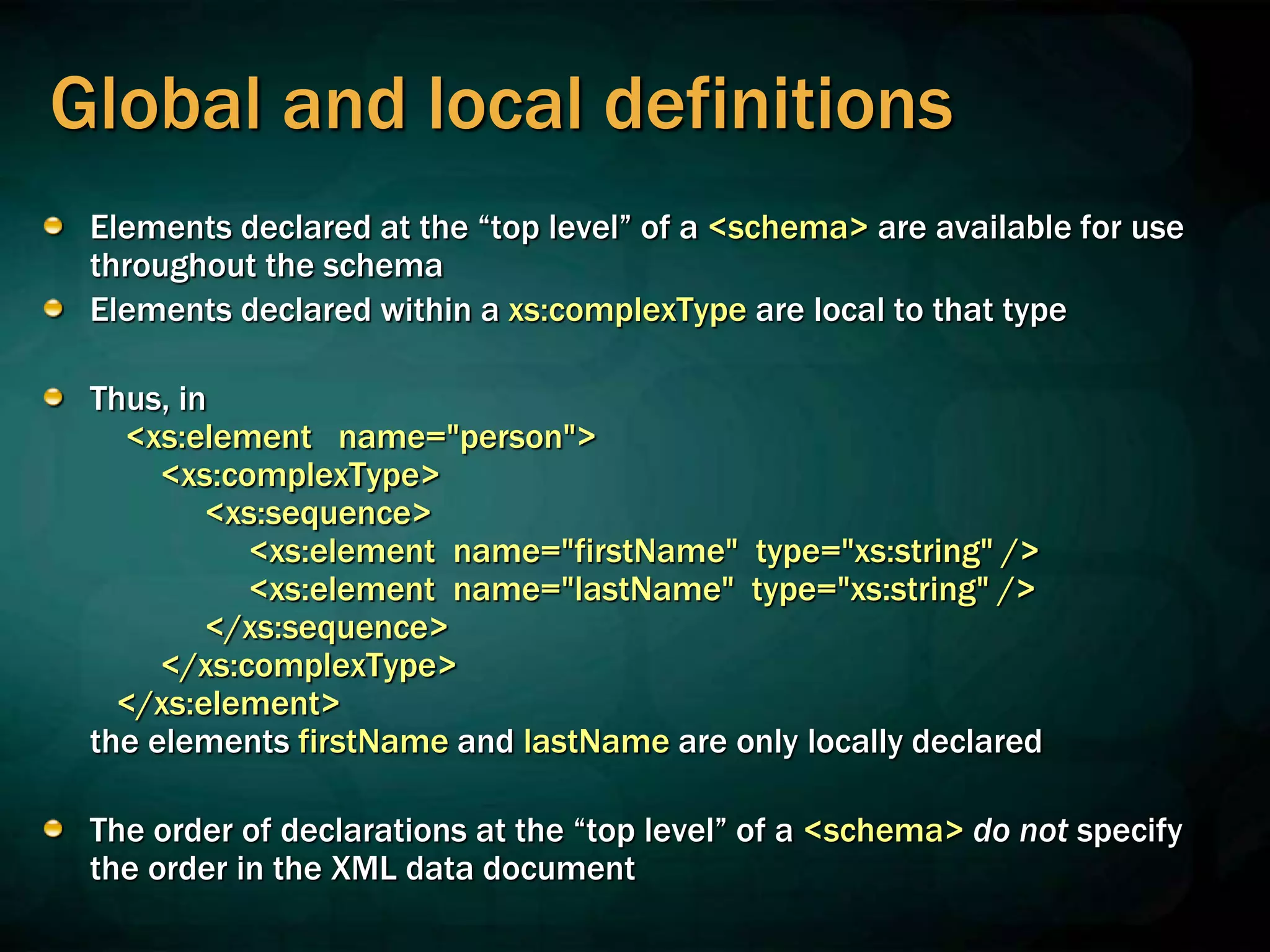 Global and local definitions
Elements declared at the “top level” of a <schema> are available for use
throughout the schema
Elements declared within a xs:complexType are local to that type
Thus, in
<xs:element name="person">
<xs:complexType>
<xs:sequence>
<xs:element name="firstName" type="xs:string" />
<xs:element name="lastName" type="xs:string" />
</xs:sequence>
</xs:complexType>
</xs:element>
the elements firstName and lastName are only locally declared
The order of declarations at the “top level” of a <schema> do not specify
the order in the XML data document
 