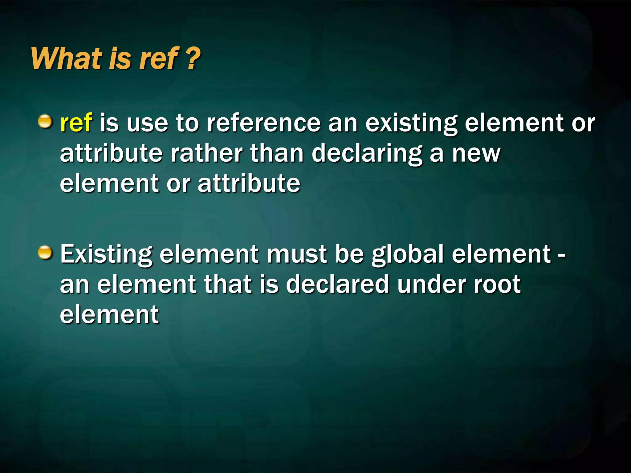 What is ref ?
ref is use to reference an existing element or
attribute rather than declaring a new
element or attribute
Existing element must be global element -
an element that is declared under root
element
 