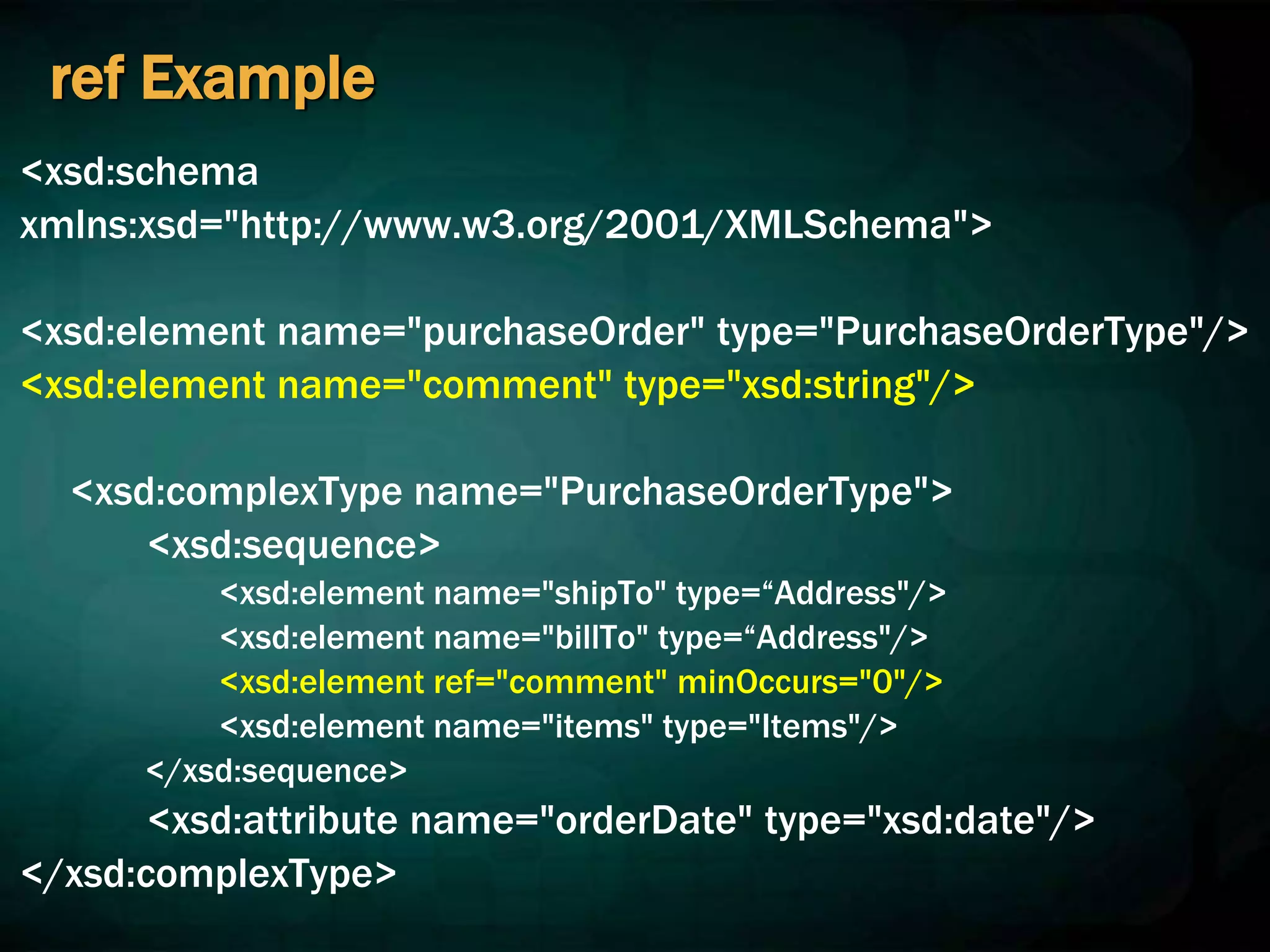 ref Example
<xsd:schema
xmlns:xsd="http://www.w3.org/2001/XMLSchema">
<xsd:element name="purchaseOrder" type="PurchaseOrderType"/>
<xsd:element name="comment" type="xsd:string"/>
<xsd:complexType name="PurchaseOrderType">
<xsd:sequence>
<xsd:element name="shipTo" type=“Address"/>
<xsd:element name="billTo" type=“Address"/>
<xsd:element ref="comment" minOccurs="0"/>
<xsd:element name="items" type="Items"/>
</xsd:sequence>
<xsd:attribute name="orderDate" type="xsd:date"/>
</xsd:complexType>
 