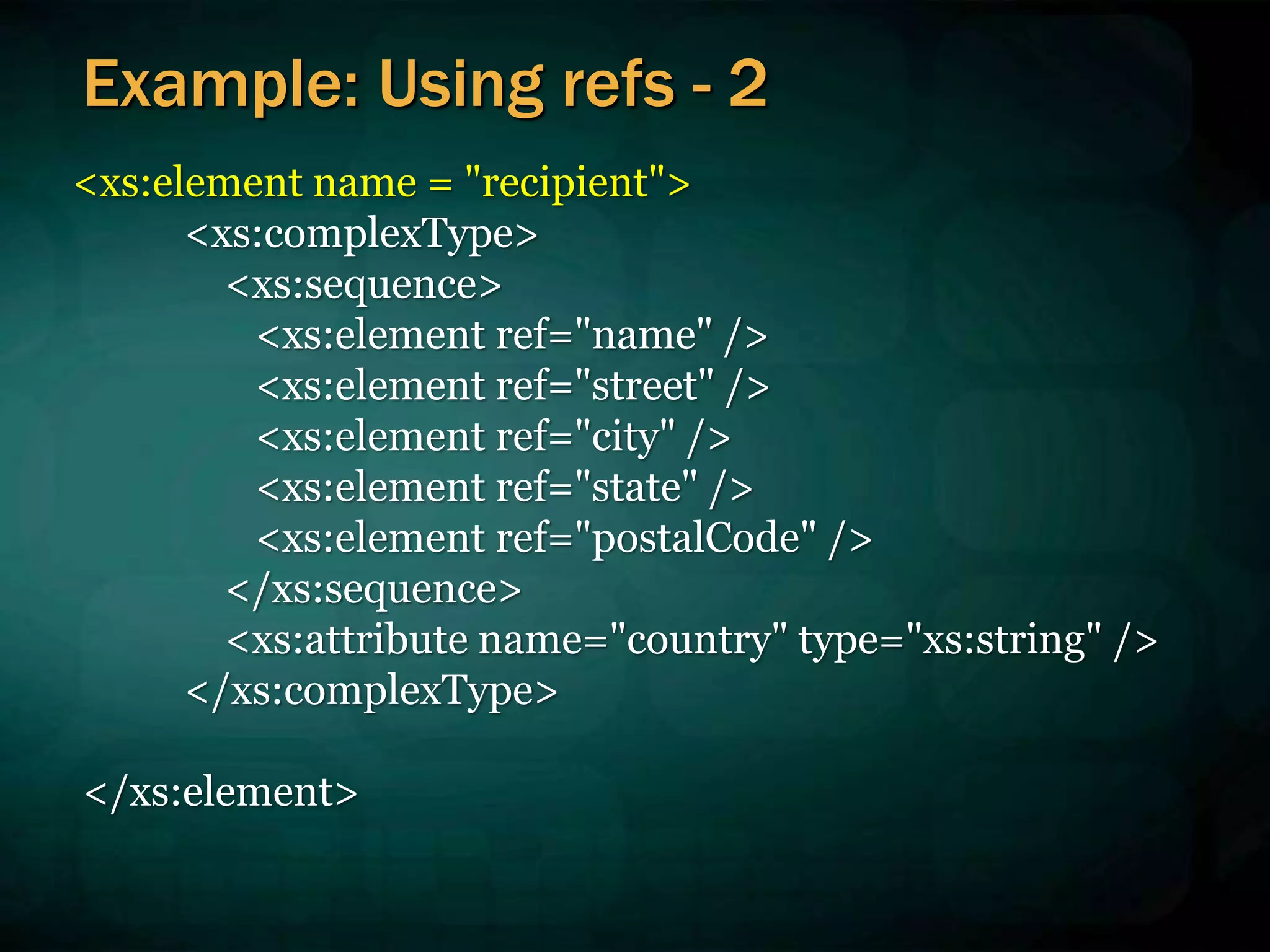 <xs:element name = "recipient">
<xs:complexType>
<xs:sequence>
<xs:element ref="name" />
<xs:element ref="street" />
<xs:element ref="city" />
<xs:element ref="state" />
<xs:element ref="postalCode" />
</xs:sequence>
<xs:attribute name="country" type="xs:string" />
</xs:complexType>
</xs:element>
Example: Using refs - 2
 