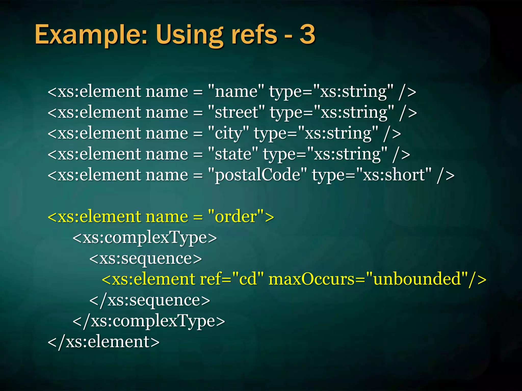 <xs:element name = "name" type="xs:string" />
<xs:element name = "street" type="xs:string" />
<xs:element name = "city" type="xs:string" />
<xs:element name = "state" type="xs:string" />
<xs:element name = "postalCode" type="xs:short" />
<xs:element name = "order">
<xs:complexType>
<xs:sequence>
<xs:element ref="cd" maxOccurs="unbounded"/>
</xs:sequence>
</xs:complexType>
</xs:element>
Example: Using refs - 3
 