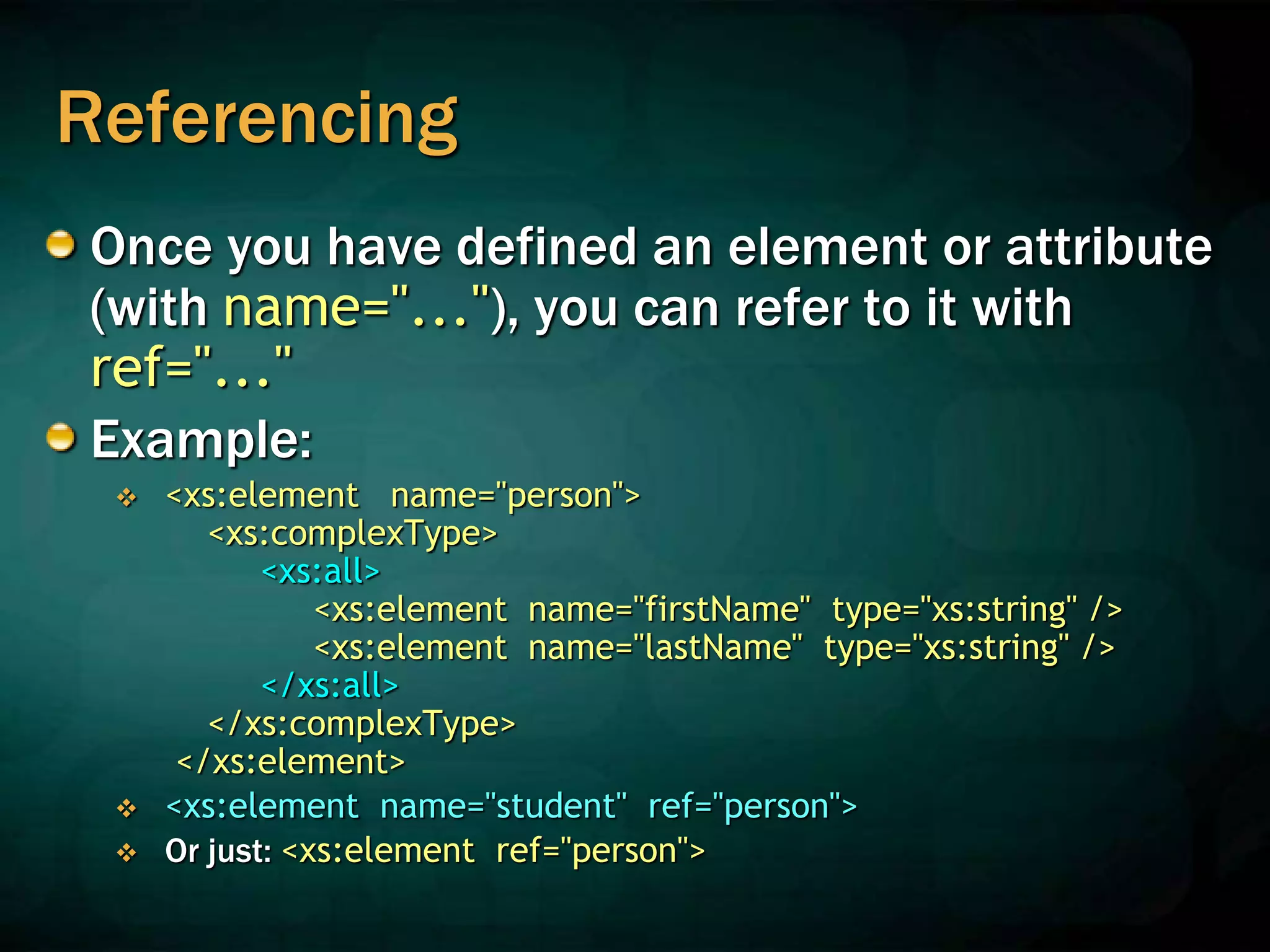 Referencing
Once you have defined an element or attribute
(with name="..."), you can refer to it with
ref="..."
Example:
 <xs:element name="person">
<xs:complexType>
<xs:all>
<xs:element name="firstName" type="xs:string" />
<xs:element name="lastName" type="xs:string" />
</xs:all>
</xs:complexType>
</xs:element>
 <xs:element name="student" ref="person">
 Or just: <xs:element ref="person">
 