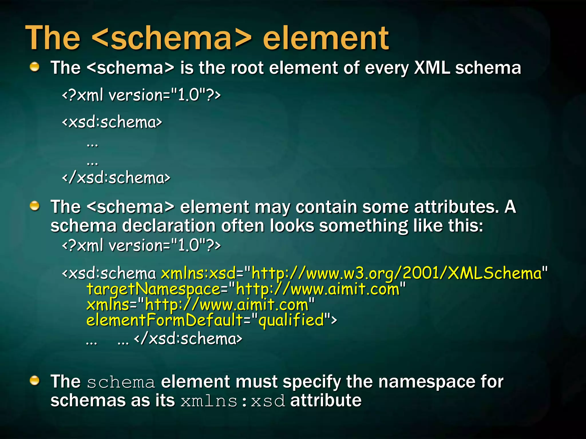 The <schema> element
The <schema> is the root element of every XML schema
<?xml version="1.0"?>
<xsd:schema>
...
...
</xsd:schema>
The <schema> element may contain some attributes. A
schema declaration often looks something like this:
<?xml version="1.0"?>
<xsd:schema xmlns:xsd="http://www.w3.org/2001/XMLSchema"
targetNamespace="http://www.aimit.com"
xmlns="http://www.aimit.com"
elementFormDefault="qualified">
... ... </xsd:schema>
The schema element must specify the namespace for
schemas as its xmlns:xsd attribute
 