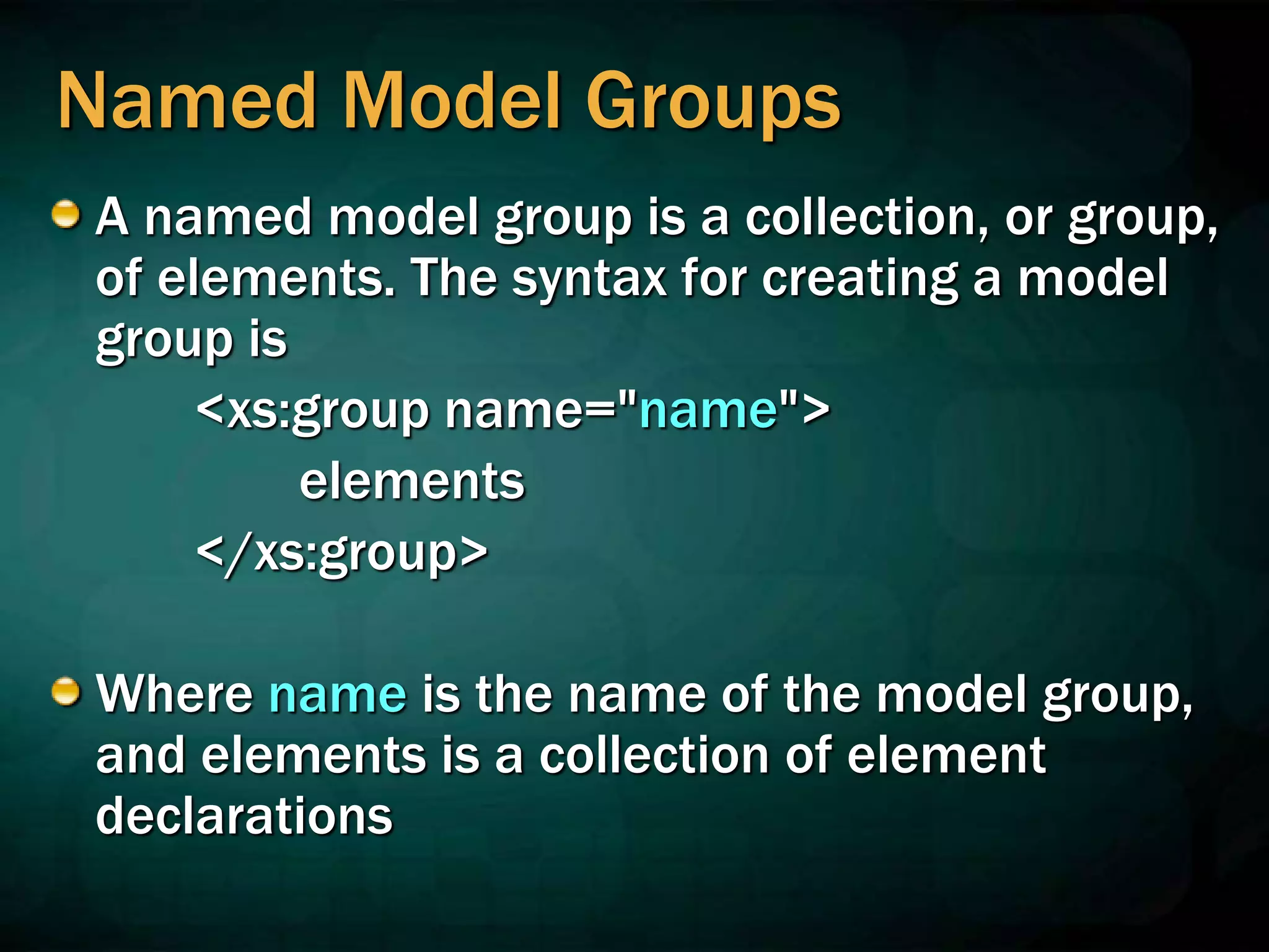 Named Model Groups
A named model group is a collection, or group,
of elements. The syntax for creating a model
group is
<xs:group name="name">
elements
</xs:group>
Where name is the name of the model group,
and elements is a collection of element
declarations
 