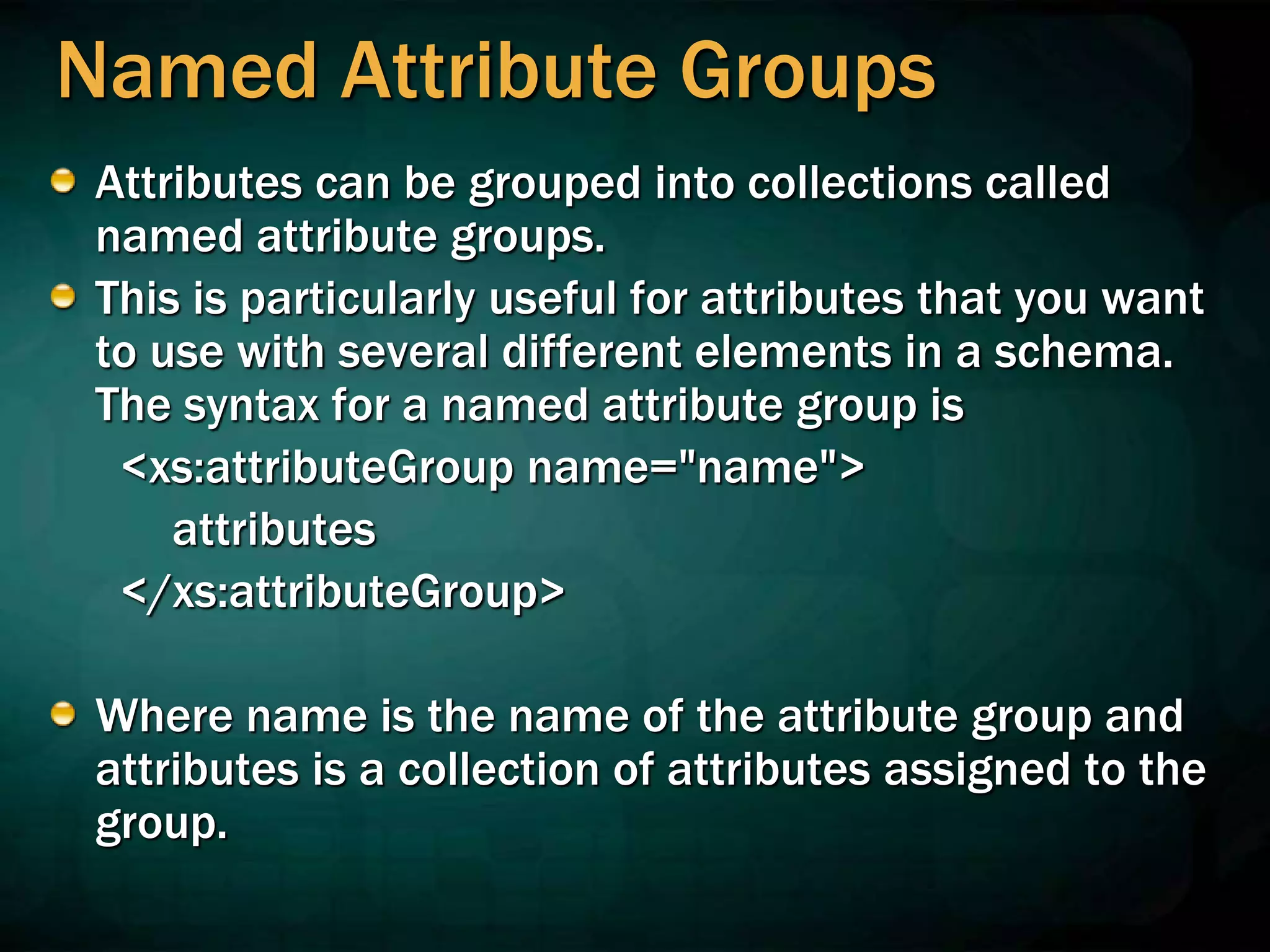 Named Attribute Groups
Attributes can be grouped into collections called
named attribute groups.
This is particularly useful for attributes that you want
to use with several different elements in a schema.
The syntax for a named attribute group is
<xs:attributeGroup name="name">
attributes
</xs:attributeGroup>
Where name is the name of the attribute group and
attributes is a collection of attributes assigned to the
group.
 