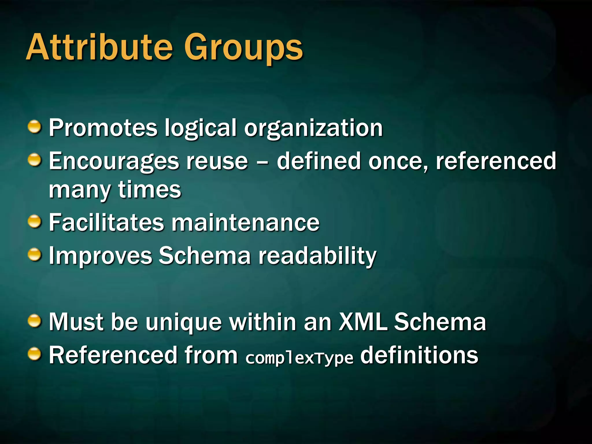 Attribute Groups
Promotes logical organization
Encourages reuse – defined once, referenced
many times
Facilitates maintenance
Improves Schema readability
Must be unique within an XML Schema
Referenced from complexType definitions
 
