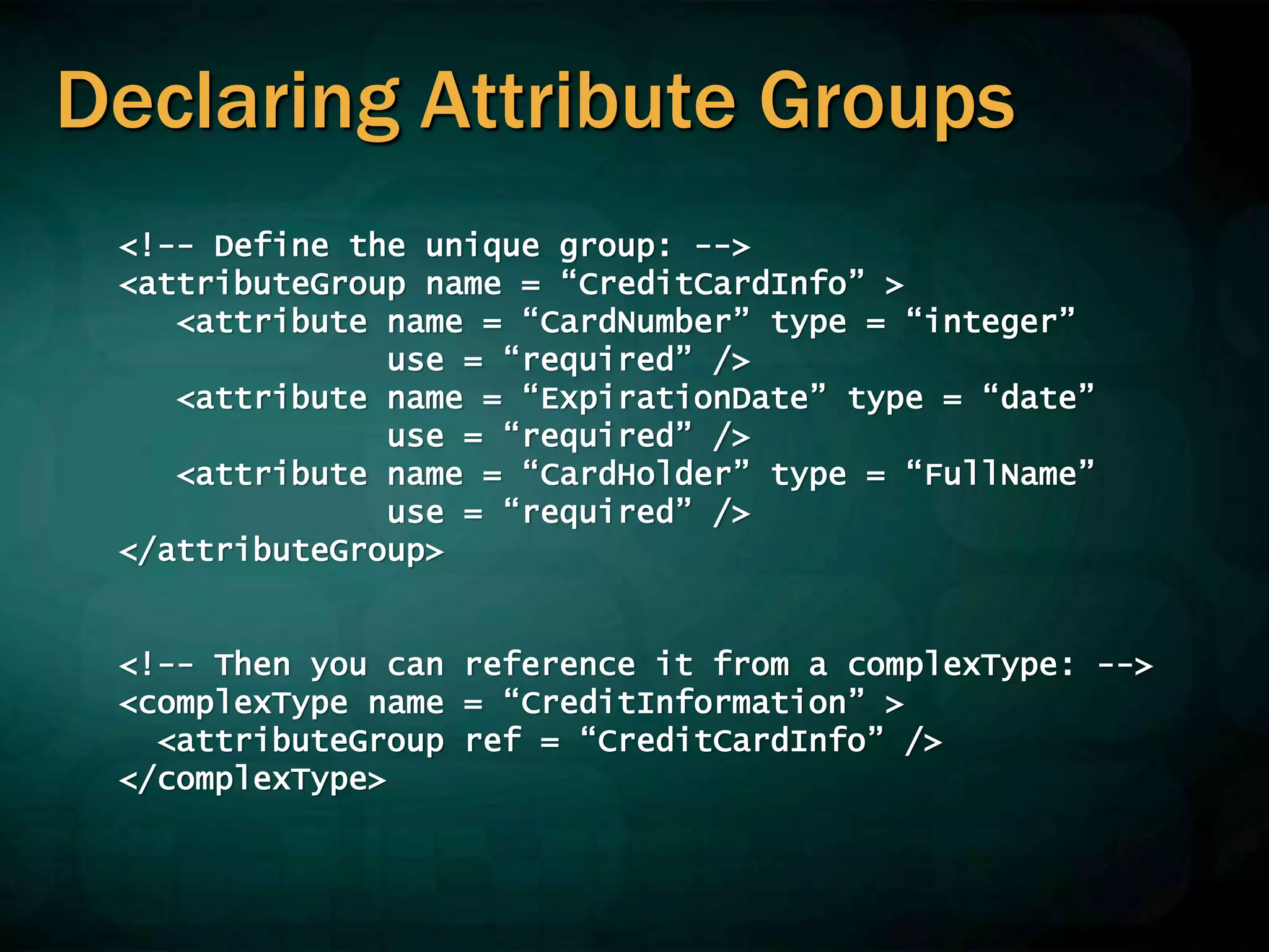 Declaring Attribute Groups
<!-- Define the unique group: -->
<attributeGroup name = “CreditCardInfo” >
<attribute name = “CardNumber” type = “integer”
use = “required” />
<attribute name = “ExpirationDate” type = “date”
use = “required” />
<attribute name = “CardHolder” type = “FullName”
use = “required” />
</attributeGroup>
<!-- Then you can reference it from a complexType: -->
<complexType name = “CreditInformation” >
<attributeGroup ref = “CreditCardInfo” />
</complexType>
 