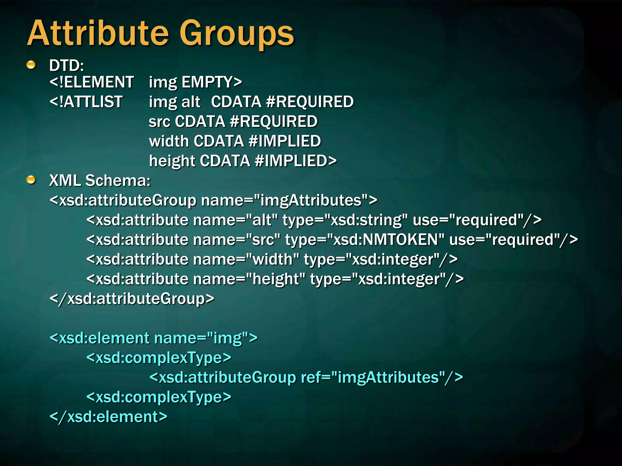 Attribute Groups
DTD:
<!ELEMENT img EMPTY>
<!ATTLIST img alt CDATA #REQUIRED
src CDATA #REQUIRED
width CDATA #IMPLIED
height CDATA #IMPLIED>
XML Schema:
<xsd:attributeGroup name="imgAttributes">
<xsd:attribute name="alt" type="xsd:string" use="required"/>
<xsd:attribute name="src" type="xsd:NMTOKEN" use="required"/>
<xsd:attribute name="width" type="xsd:integer"/>
<xsd:attribute name="height" type="xsd:integer"/>
</xsd:attributeGroup>
<xsd:element name="img">
<xsd:complexType>
<xsd:attributeGroup ref="imgAttributes"/>
<xsd:complexType>
</xsd:element>
 