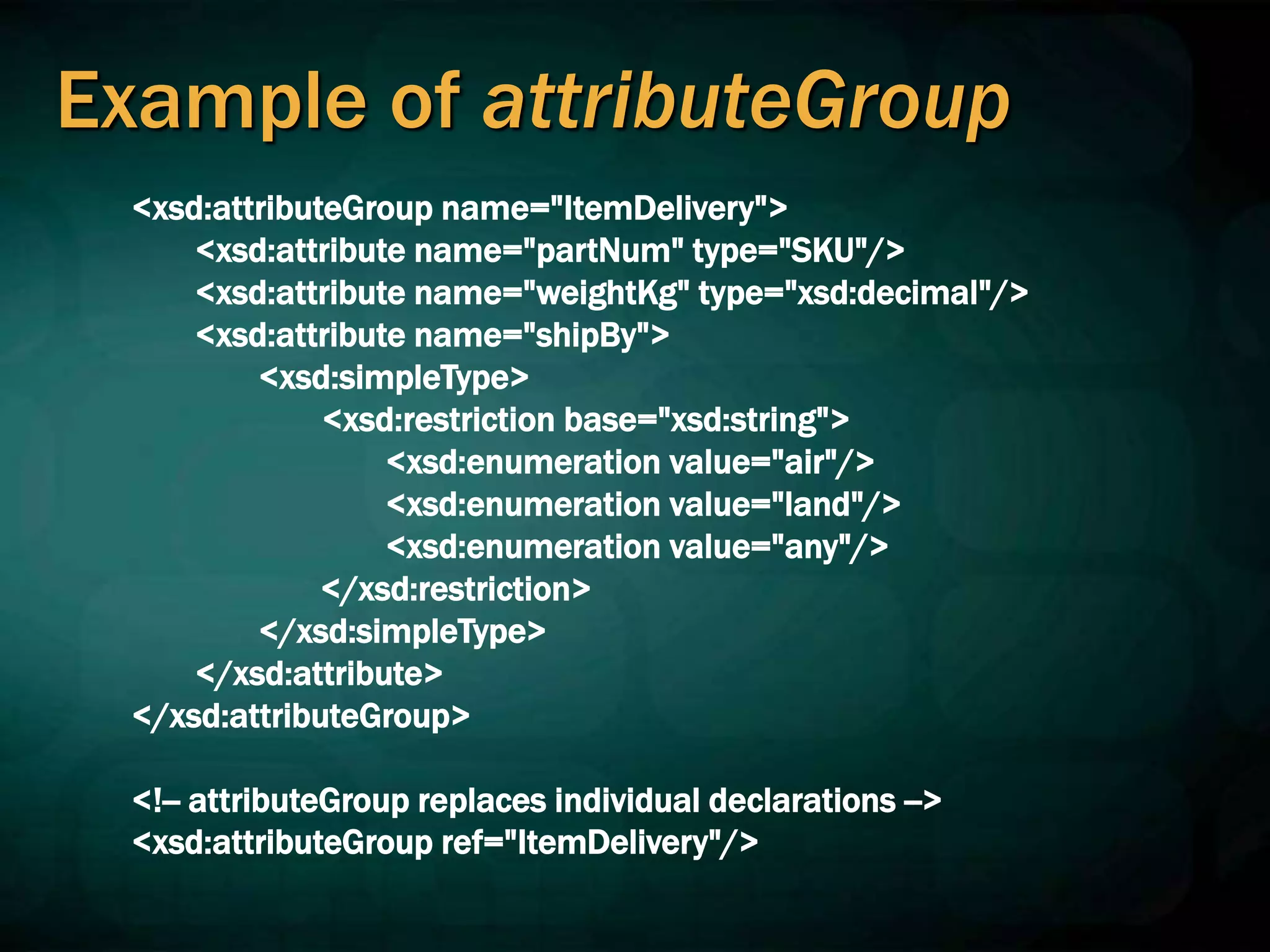 Example of attributeGroup
<xsd:attributeGroup name="ItemDelivery">
<xsd:attribute name="partNum" type="SKU"/>
<xsd:attribute name="weightKg" type="xsd:decimal"/>
<xsd:attribute name="shipBy">
<xsd:simpleType>
<xsd:restriction base="xsd:string">
<xsd:enumeration value="air"/>
<xsd:enumeration value="land"/>
<xsd:enumeration value="any"/>
</xsd:restriction>
</xsd:simpleType>
</xsd:attribute>
</xsd:attributeGroup>
<!-- attributeGroup replaces individual declarations -->
<xsd:attributeGroup ref="ItemDelivery"/>
 