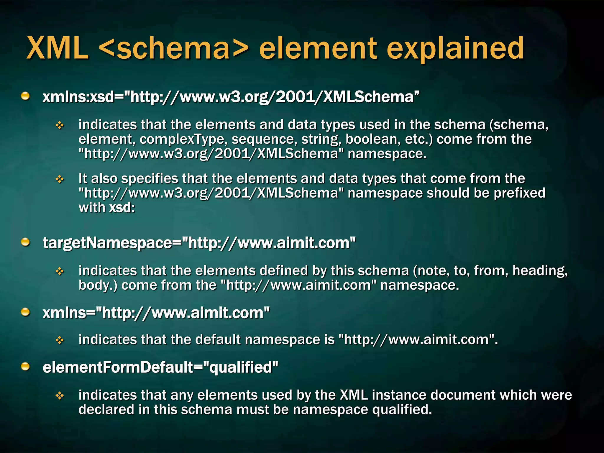 XML <schema> element explained
xmlns:xsd="http://www.w3.org/2001/XMLSchema”
 indicates that the elements and data types used in the schema (schema,
element, complexType, sequence, string, boolean, etc.) come from the
"http://www.w3.org/2001/XMLSchema" namespace.
 It also specifies that the elements and data types that come from the
"http://www.w3.org/2001/XMLSchema" namespace should be prefixed
with xsd:
targetNamespace="http://www.aimit.com"
 indicates that the elements defined by this schema (note, to, from, heading,
body.) come from the "http://www.aimit.com" namespace.
xmlns="http://www.aimit.com"
 indicates that the default namespace is "http://www.aimit.com".
elementFormDefault="qualified"
 indicates that any elements used by the XML instance document which were
declared in this schema must be namespace qualified.
 