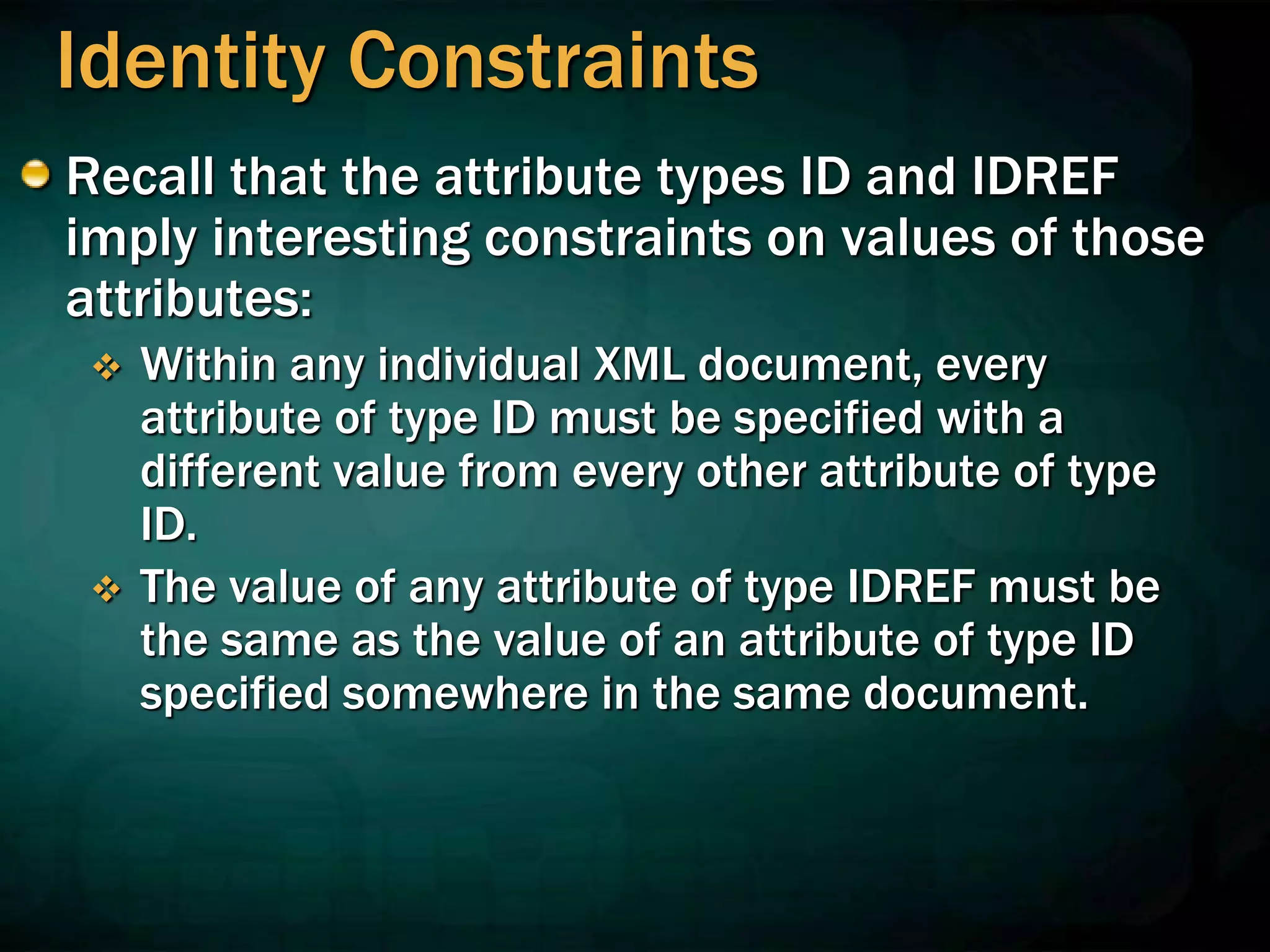 Identity Constraints
Recall that the attribute types ID and IDREF
imply interesting constraints on values of those
attributes:
 Within any individual XML document, every
attribute of type ID must be specified with a
different value from every other attribute of type
ID.
 The value of any attribute of type IDREF must be
the same as the value of an attribute of type ID
specified somewhere in the same document.
 
