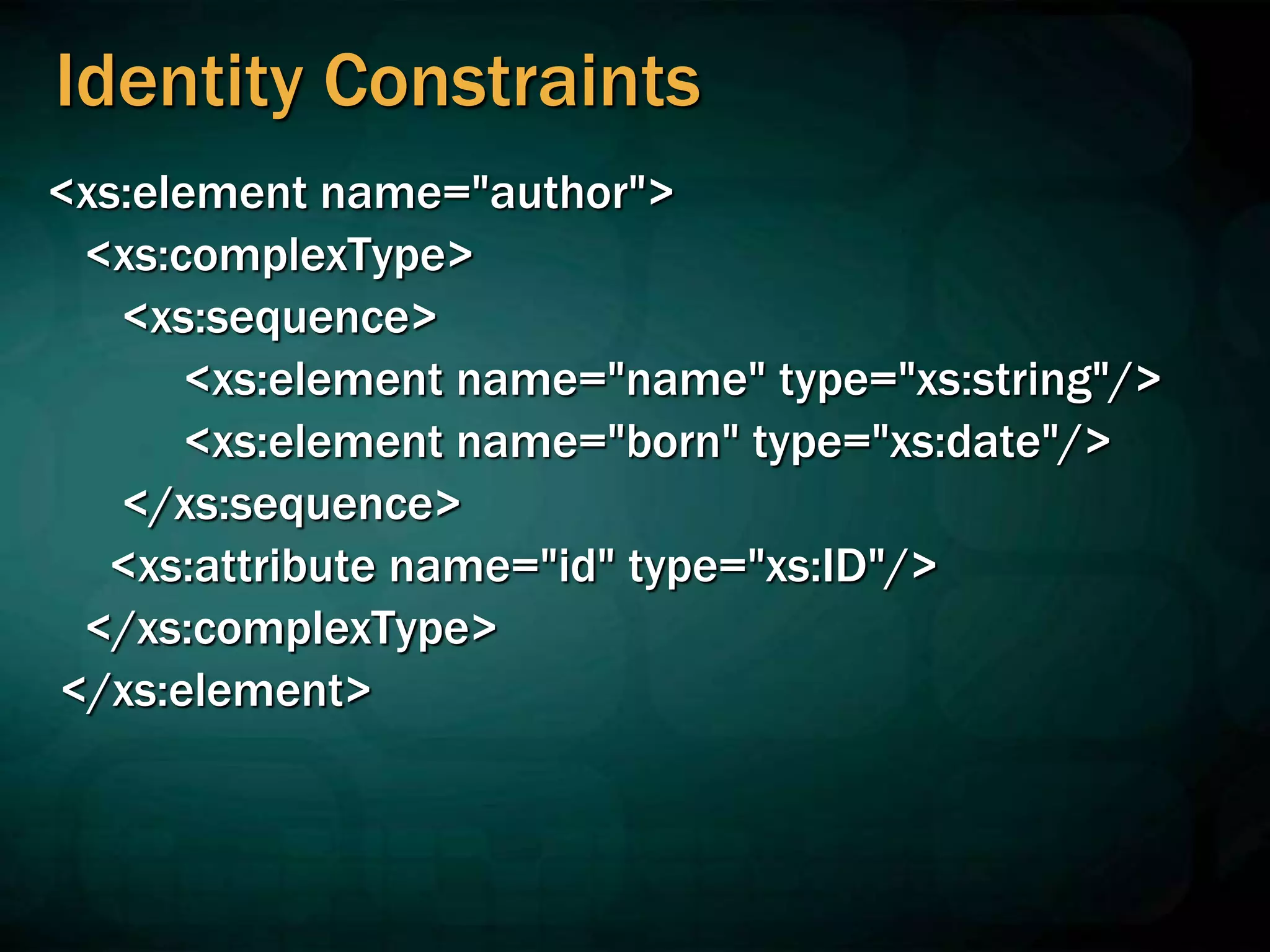 Identity Constraints
<xs:element name="author">
<xs:complexType>
<xs:sequence>
<xs:element name="name" type="xs:string"/>
<xs:element name="born" type="xs:date"/>
</xs:sequence>
<xs:attribute name="id" type="xs:ID"/>
</xs:complexType>
</xs:element>
 
