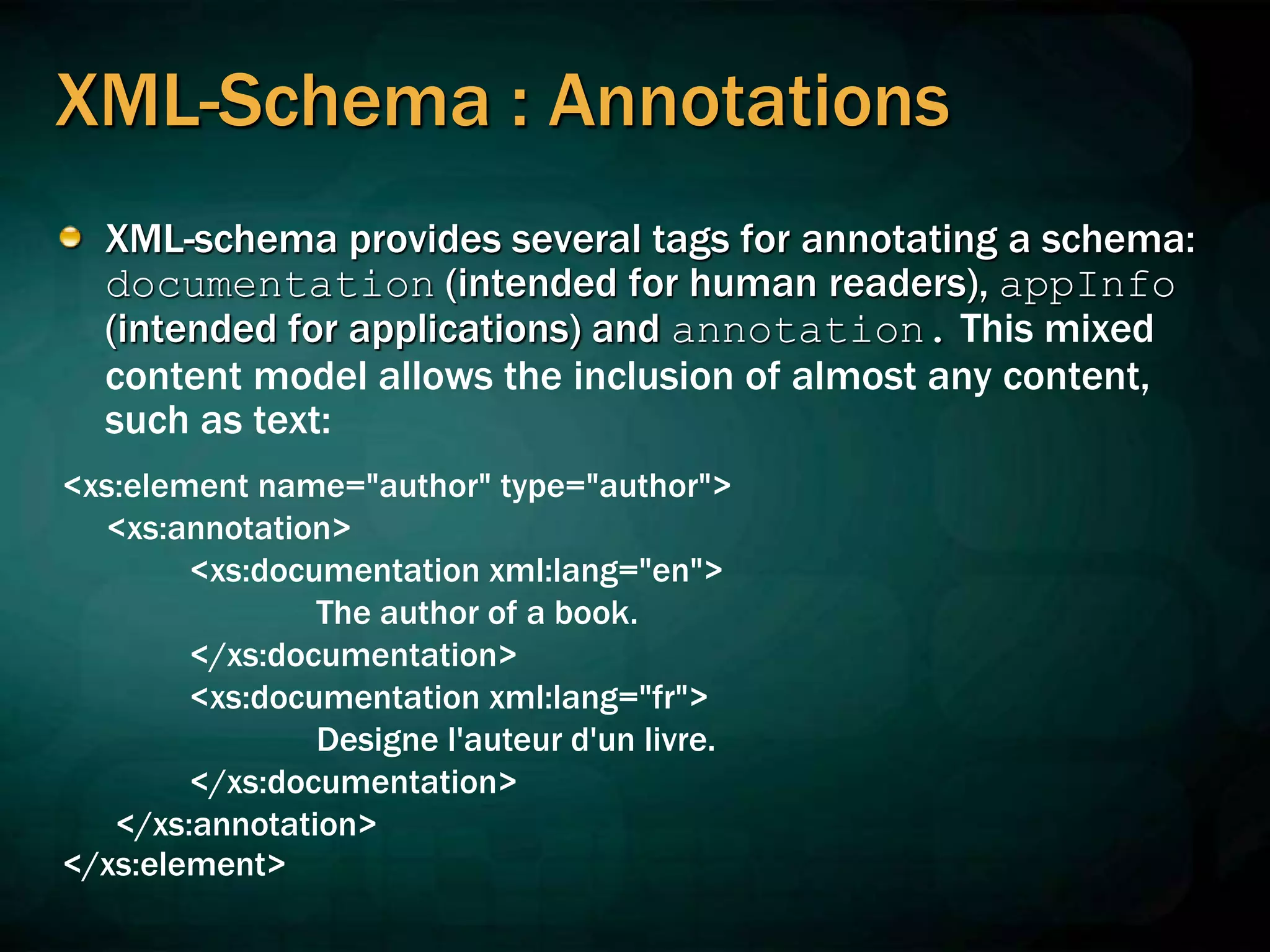 XML-Schema : Annotations
XML-schema provides several tags for annotating a schema:
documentation (intended for human readers), appInfo
(intended for applications) and annotation. This mixed
content model allows the inclusion of almost any content,
such as text:
<xs:element name="author" type="author">
<xs:annotation>
<xs:documentation xml:lang="en">
The author of a book.
</xs:documentation>
<xs:documentation xml:lang="fr">
Designe l'auteur d'un livre.
</xs:documentation>
</xs:annotation>
</xs:element>
 