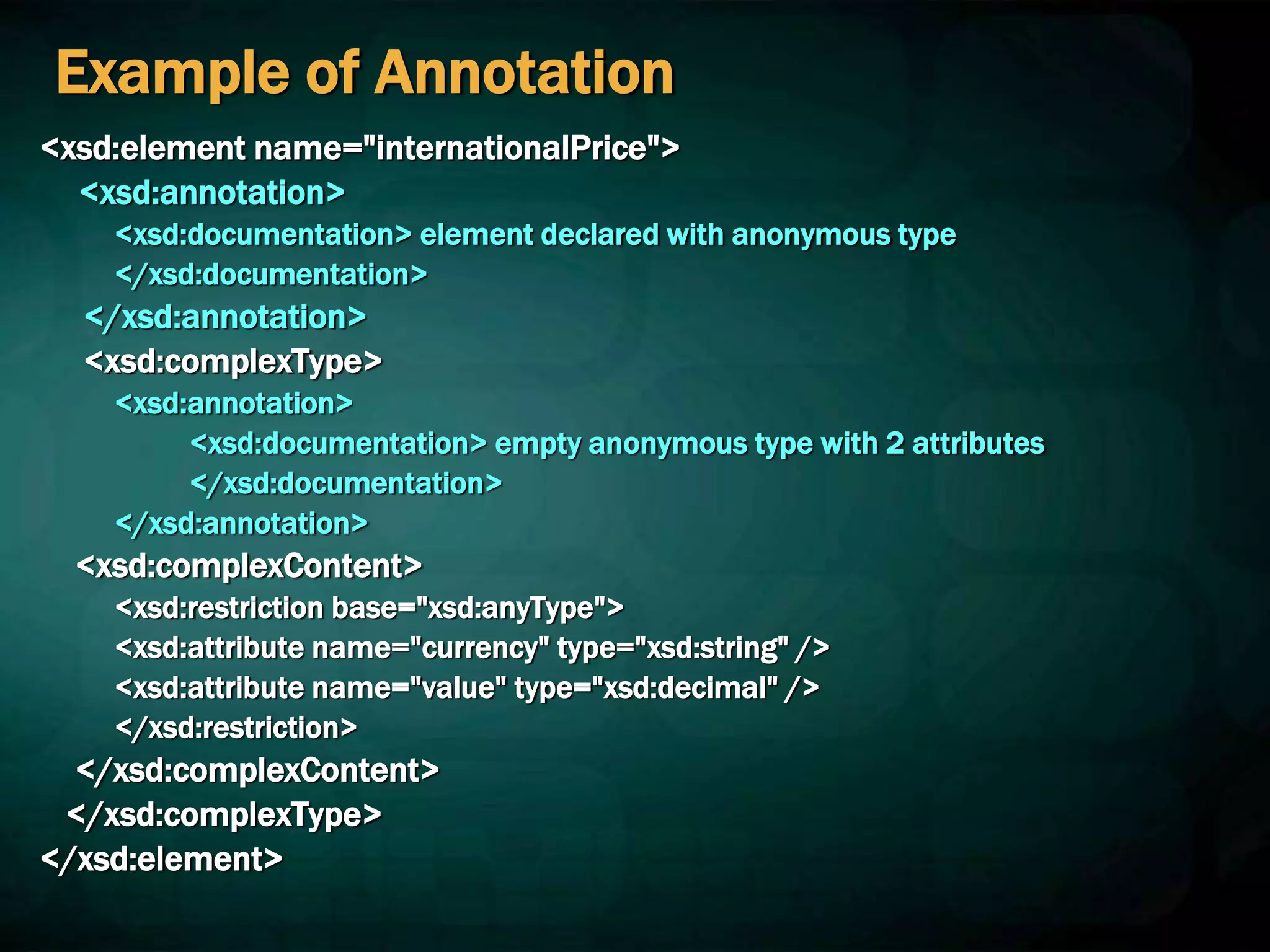 Example of Annotation
<xsd:element name="internationalPrice">
<xsd:annotation>
<xsd:documentation> element declared with anonymous type
</xsd:documentation>
</xsd:annotation>
<xsd:complexType>
<xsd:annotation>
<xsd:documentation> empty anonymous type with 2 attributes
</xsd:documentation>
</xsd:annotation>
<xsd:complexContent>
<xsd:restriction base="xsd:anyType">
<xsd:attribute name="currency" type="xsd:string" />
<xsd:attribute name="value" type="xsd:decimal" />
</xsd:restriction>
</xsd:complexContent>
</xsd:complexType>
</xsd:element>
 