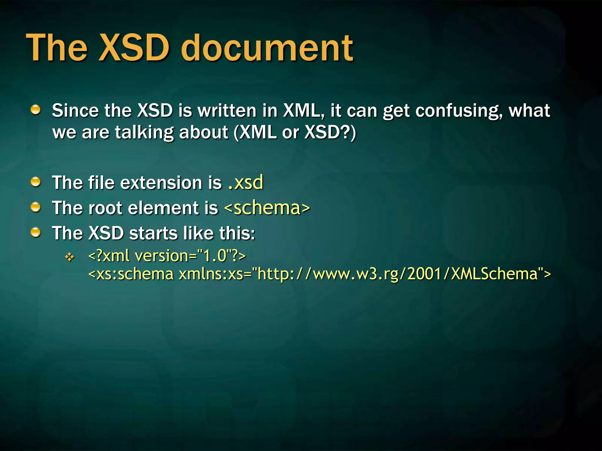The XSD document
Since the XSD is written in XML, it can get confusing, what
we are talking about (XML or XSD?)
The file extension is .xsd
The root element is <schema>
The XSD starts like this:
 <?xml version="1.0"?>
<xs:schema xmlns:xs="http://www.w3.rg/2001/XMLSchema">
 