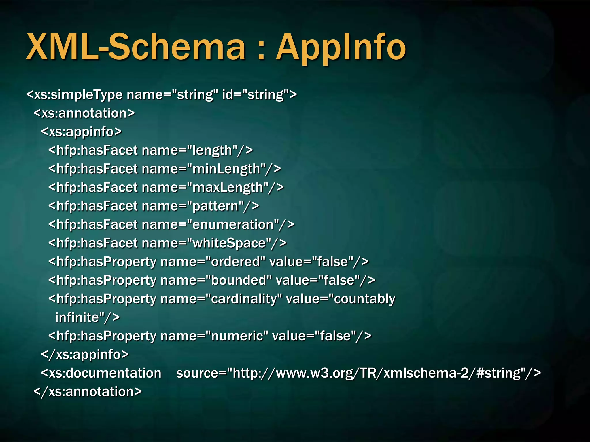 XML-Schema : AppInfo
<xs:simpleType name="string" id="string">
<xs:annotation>
<xs:appinfo>
<hfp:hasFacet name="length"/>
<hfp:hasFacet name="minLength"/>
<hfp:hasFacet name="maxLength"/>
<hfp:hasFacet name="pattern"/>
<hfp:hasFacet name="enumeration"/>
<hfp:hasFacet name="whiteSpace"/>
<hfp:hasProperty name="ordered" value="false"/>
<hfp:hasProperty name="bounded" value="false"/>
<hfp:hasProperty name="cardinality" value="countably
infinite"/>
<hfp:hasProperty name="numeric" value="false"/>
</xs:appinfo>
<xs:documentation source="http://www.w3.org/TR/xmlschema-2/#string"/>
</xs:annotation>
 