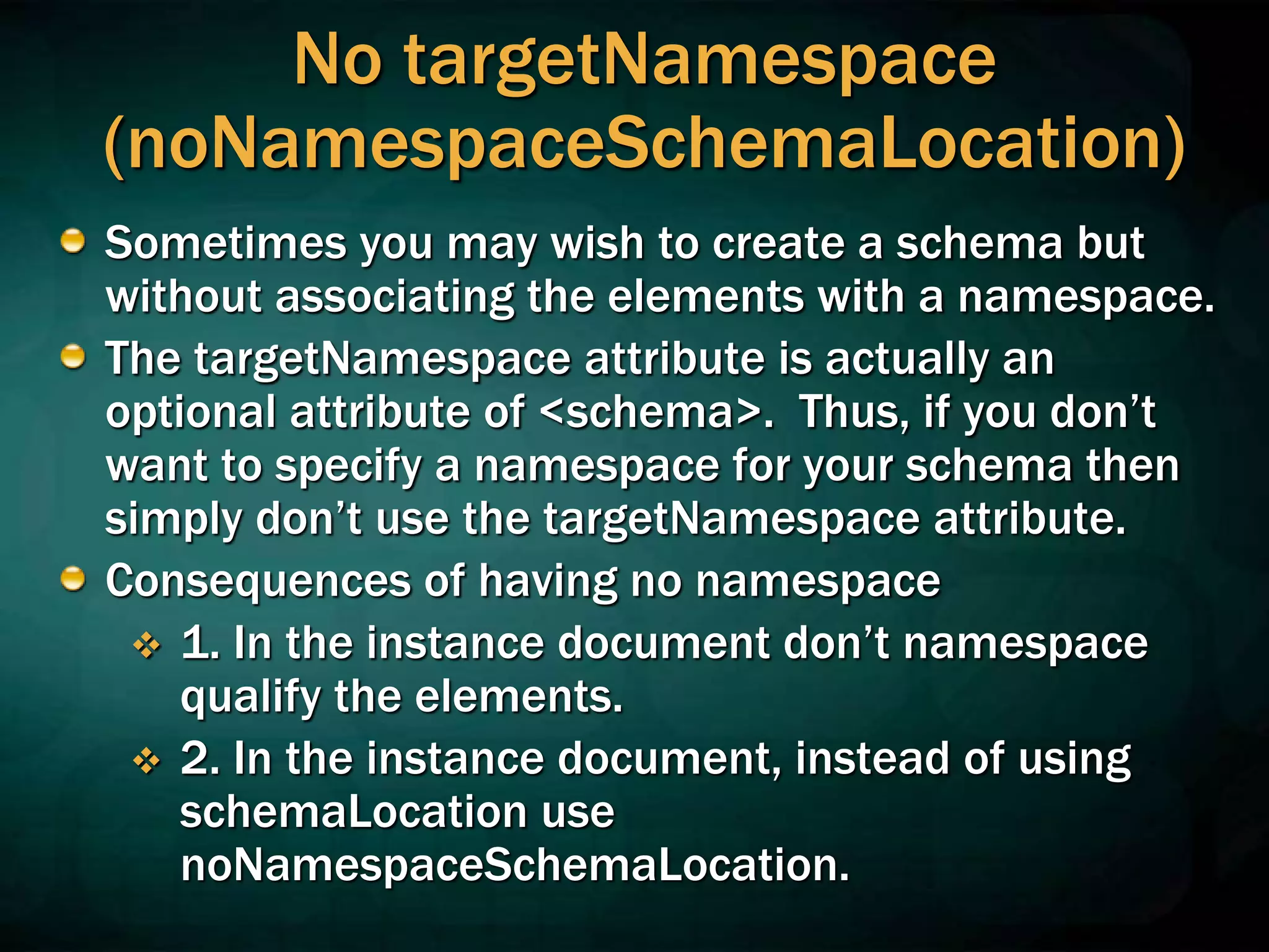 No targetNamespace
(noNamespaceSchemaLocation)
Sometimes you may wish to create a schema but
without associating the elements with a namespace.
The targetNamespace attribute is actually an
optional attribute of <schema>. Thus, if you don’t
want to specify a namespace for your schema then
simply don’t use the targetNamespace attribute.
Consequences of having no namespace
 1. In the instance document don’t namespace
qualify the elements.
 2. In the instance document, instead of using
schemaLocation use
noNamespaceSchemaLocation.
 